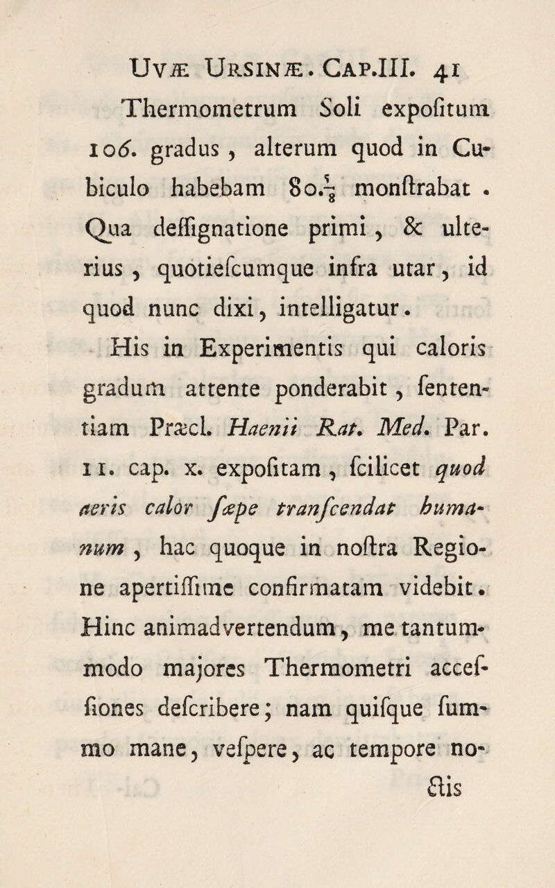 Thermometrum Soli expofitum 106. gradus , alterum quod in Cu¬ biculo habebam 80.^ monftrabat . Qua deffignatione primi, & ulte¬ rius , quotiefcumque infra utar, id quod nunc dixi 5 intelligatur. His in Experimentis qui caloris gradum attente ponderabit, fenten- tiam Praei. Haemi Rat. Med. Par. 11. cap. x. expofitam , fcilicet quod aeris calor f#pe tranfcendat huma¬ num , hac quoque in noftra Regio¬ ne apertiffimc confirmatam videbit. Hinc animadvertendum , me tantum¬ modo majores Thermometri accef- fiones defcribere; nam quifque fum- fflo mane, vefpere, ac tempore no* ais