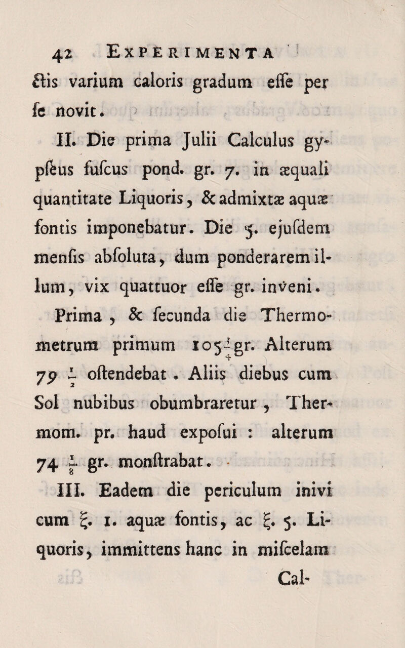 £tis varium caloris gradum efle per fe novit. II. Die prima Julii Calculus gy- pf&us fufcus pond. gr. 7. in aquali quantitate Liquoris, & admixta aqua fontis imponebatur. Die 5. ejufdem menfis abfoluta, dum ponderarem il¬ lum, vix quattuor efle gr. inveni. Prima , & fecunda die Thermo- metrum primum io5igr. Alterum 79 I oftendebat. Aliis diebus cum Sol nubibus obumbraretur, Ther- mom. pr. haud expofui : alterum 74 i. gr. monftrabat. III. Eadem die periculum inivi cum 1. aqua fontis, ac 5. Li¬ quoris, immittens hanc in mifcelam Cal-