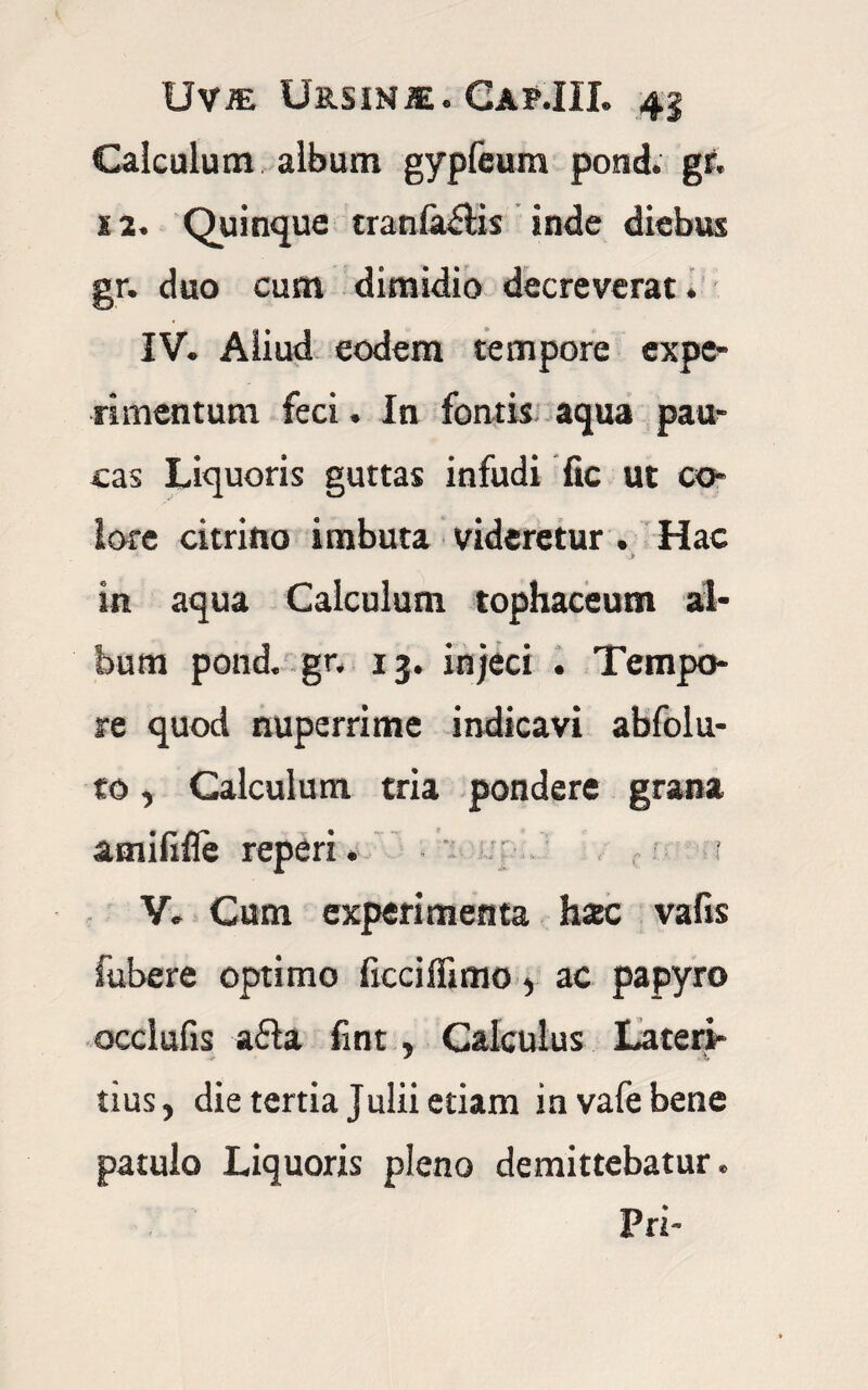 Calculum album gypfeum pond. gr. 12. Quinque cranialis inde diebus gr. duo cum dimidio decreverat. IV. Aliud eodem tempore expe¬ rimentum feci. In fontis aqua pau¬ cas Liquoris guttas infudi fic ut co¬ lore citrino imbuta videretur. Hac > in aqua Calculum tophaceum al¬ bum pond. gr. 13. injeci . Tempo¬ re quod nuperrime indicavi abfolu- to, Calculum tria pondere grana amififle reperi. ? V. Cum experimenta hac vafis fubere optimo ficciflimo, ac papyro occlufis a£la fmt, Calculus Lateri¬ tius, die tertia Julii etiam invafebene patulo Liquoris pleno demittebatur. Pri-