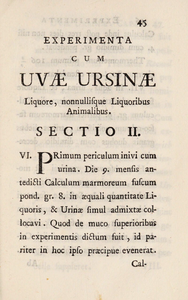 EXPERIMENTA CUM IJViE URSINA Liquore, nonnullifque Liquoribus Animalibus. SECTIO II. VI. T ^Rimum periculum inivi cum § urina. Die p. menfis an- tedifli Calculum marmoreum fufcum pond. gr. 8. in aquali quantitate Li¬ quoris , & Urina fimul admixta col¬ locavi . Quod de muco fuperioribus in experimentis di£tum fuit , id pa¬ riter in hoc ipfo pracipue evenerat. Cal-