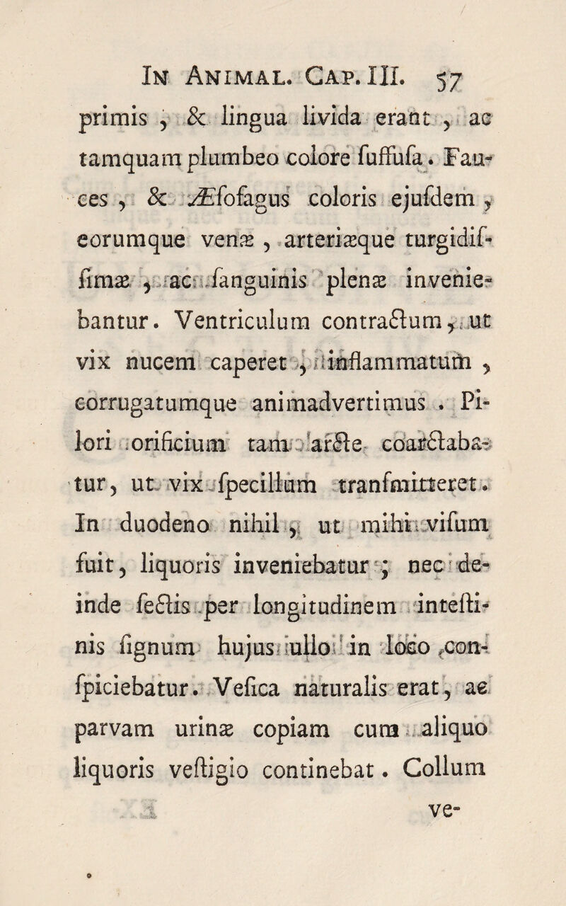 primis , & lingua livida erant , ac tamquam plumbeo colore fuffufa. Fau¬ ces , & yEfofagus coloris ejufdem, eorumque vens , arterisque turgidif- fims 5 ac fanguinis plens invenie¬ bantur. Ventriculum contra£tum,.ut vix nucem caperet , -inflammatum , eorrugatumque animadvertimus . Pi¬ lo ri .orificium tam ; ar£Ie coarctaba- tur 5 ut vix fpecillum tranfmitteret. In duodeno nihil , ut mihi; vifuni fuit 5 liquoris inveniebatur ; nec de¬ inde fe£lis per longitudinem intefti- nis lignum hujus ullo in loco >con- fpiciebatur. Vefica naturalis erat, ae parvam urins copiam cura aliquo liquoris veftigio continebat • Collum ve- o