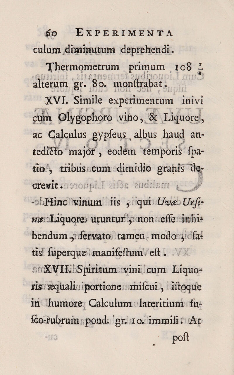 culum dipainutum deprehendi. Thermometrum primum 108 I ;; . . ; f: ? f; ' ' >■ i ? M f: alterum gr. 80. monftrabat, XVI. Simile experimentum inivi r r> rr cum Glygophoro vino, & Liquore, ac Calculus gypfeus albus haud an- \S fe fi A [ | ' tedi&o major, eodem temporis fpa- tio , tribus cum dimidio granis de- credit. :-Dl : ,\jr: Jl *m*p*' - 5 Hinc vinum iis , qui Uva Urfi~ me Liquore; utuntur, non effe inliP bendum :fer.vato tamen modo ^ fa-; tisi fuperque manifeftum eft. XVII. ' Spiritum vini cum Liquo- 5fi f'f rix tequali portione mifcui, iftoque in humore Calculum lateritium fu- i. fco-rubrurn pond. gr. io. imraifi. At poft