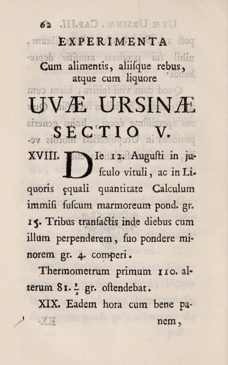 EXPERIMENTA i rrr m Cum alimentis, aliifque rebus, atque cum liquore ' S ? ... W i SECTIO V. V i,;rr::.r' XVIII. T'~'V Ie 12. Augufti in ju- J J fculo vituli, ac in Li¬ quoris fquali quantitate Calculum immifi fufcum marmoreum pond. gr. 15. Tribus tranfaflis inde diebus cum illum perpenderem, fuo pondere mi¬ norem gr. 4. comperi. Thermometrum primum 110. al¬ terum 81. I gr. oftendebat. XIX. Eadem hora cum bene pa- r nem