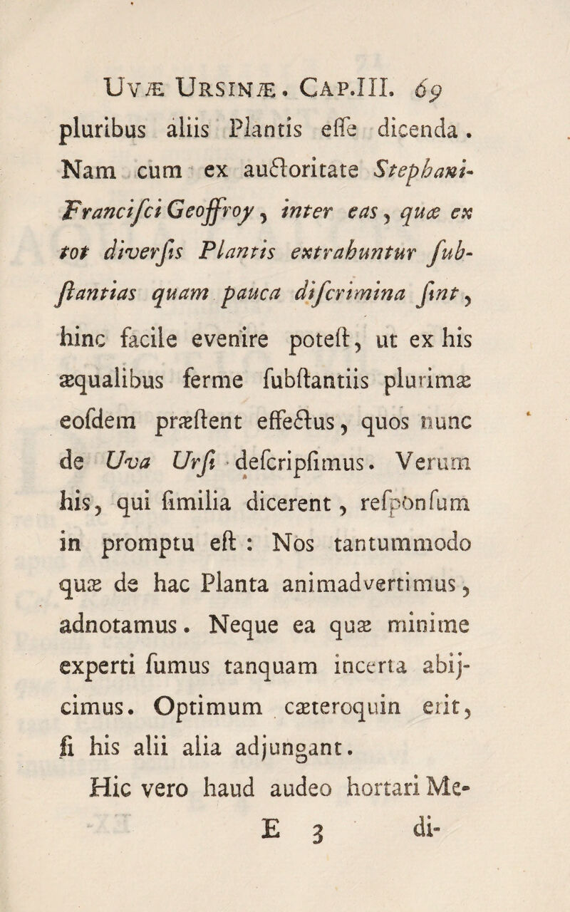 IJviE Ursinte. Cap.IIL 6<? pluribus aliis Plantis efle dicenda. Nam cum ex aufloritate Stepbani- FrancifciGeoffroy , inter eas, quae en tot diverfts Plantis extrahuntur fub- flantias quam pauca difcrimina ftnt , hinc facile evenire poteii, ut ex his squalibus ferme fubftantiis plurims eofdem prsftent effeftus, quos nunc de Uva Urfi defcripfimus. Veium his, qui fimilia dicerent, refpOnfum in promptu eft : Nos tantummodo qus de hac Planta animadvertimus, adnotamus. Neque ea qus minime experti fumus tanquam incerta abij- cimus. Optimum csteroquin erit, fi his alii alia adjungant. Hic vero haud audeo hortari Me- E 3 di-