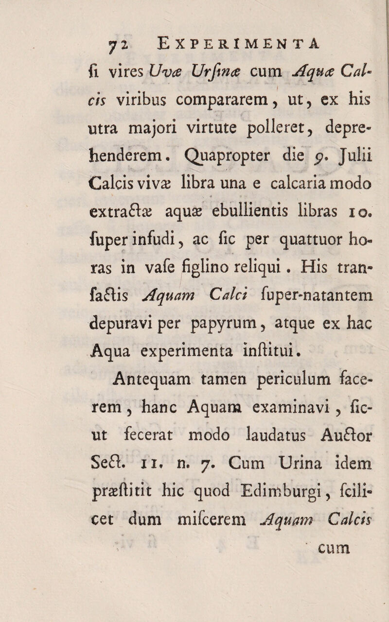 fi vires Uva Urfina cum Aqua Cal- I cis viribus compararem, ut, ex his utra majori virtute polleret, depre¬ henderem. Quapropter die p. Julii Calcis viva; libra una e calcaria modo \ * 4 ■■ extra&a; aqua; ebullientis libras io. fuper infudi, ac fic per quattuor ho¬ ras in vafe figlino reliqui. His tran- faflis Aquam Calci fuper-natantem depuravi per papyrum, atque ex hac Aqua experimenta inftitui. Antequam tamen periculum face¬ rem , hanc Aquam examinavi, fic- ut fecerat modo laudatus Auftor Se£h ii. n. 7. Cum Urina idem praftitit hic quod Edimburgi, fcili- cet dum mifcerem Aquam Calcis cum