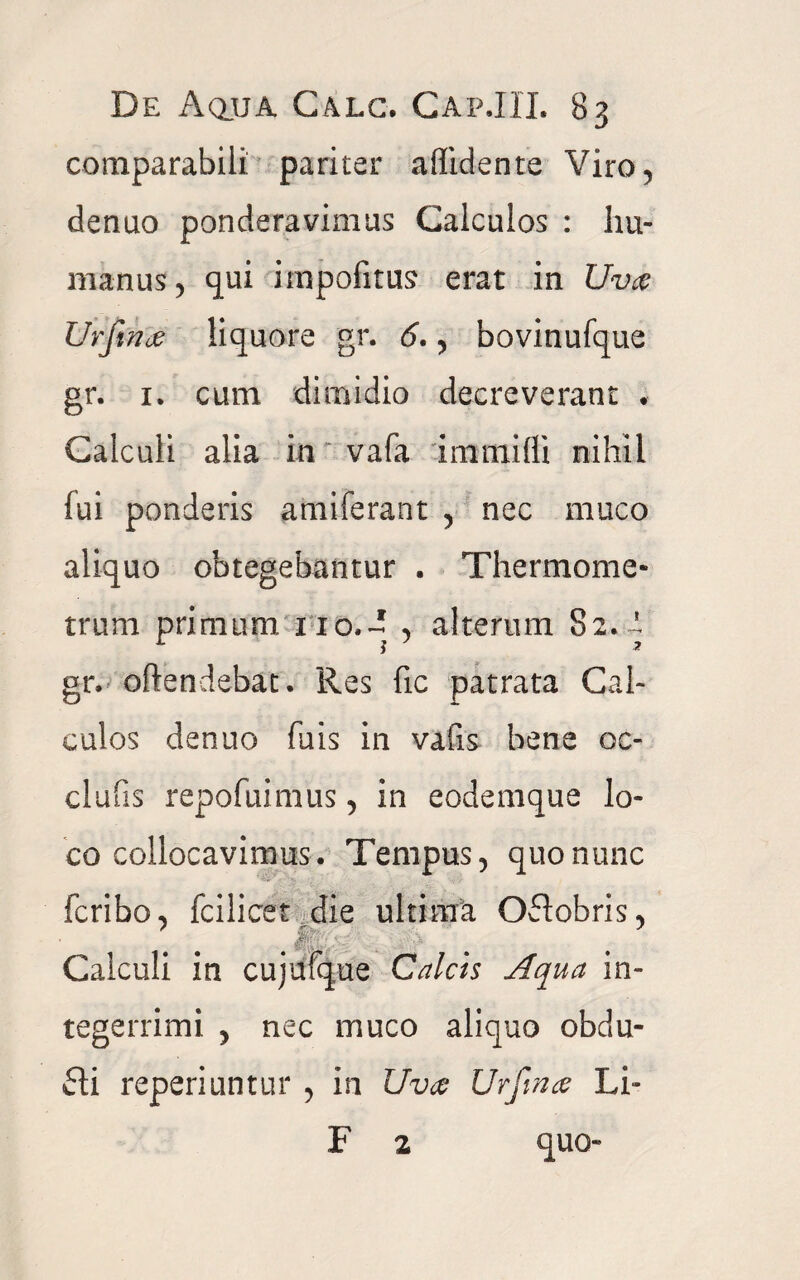 comparabili pariter allidente Viro, denuo ponderavimus Calculos : hu¬ manus, qui impolitus erat in Uva Urfinje liquore gr. 6., bovinufque gr. 1. cum dimidio decreverant ♦ Calculi alia in vafa immifli nihil fui ponderis amiferant , nec muco aliquo obtegebantur . Thermome- trum primum, no.~ , alterum 82. i gr. oftendebat. Res fic patrata Cal¬ culos denuo fuis in vaiis bene oc- clufis repofuimus, in eodemque lo¬ co collocavimus. Tempus, quo nunc fcribo, fcilicet die ultima Oftobris, Calculi in cujufque Calcis Aqua in¬ tegerrimi , nec muco aliquo obdu¬ cti reperiuntur , in Uva Urftna Li- F 2 quo-