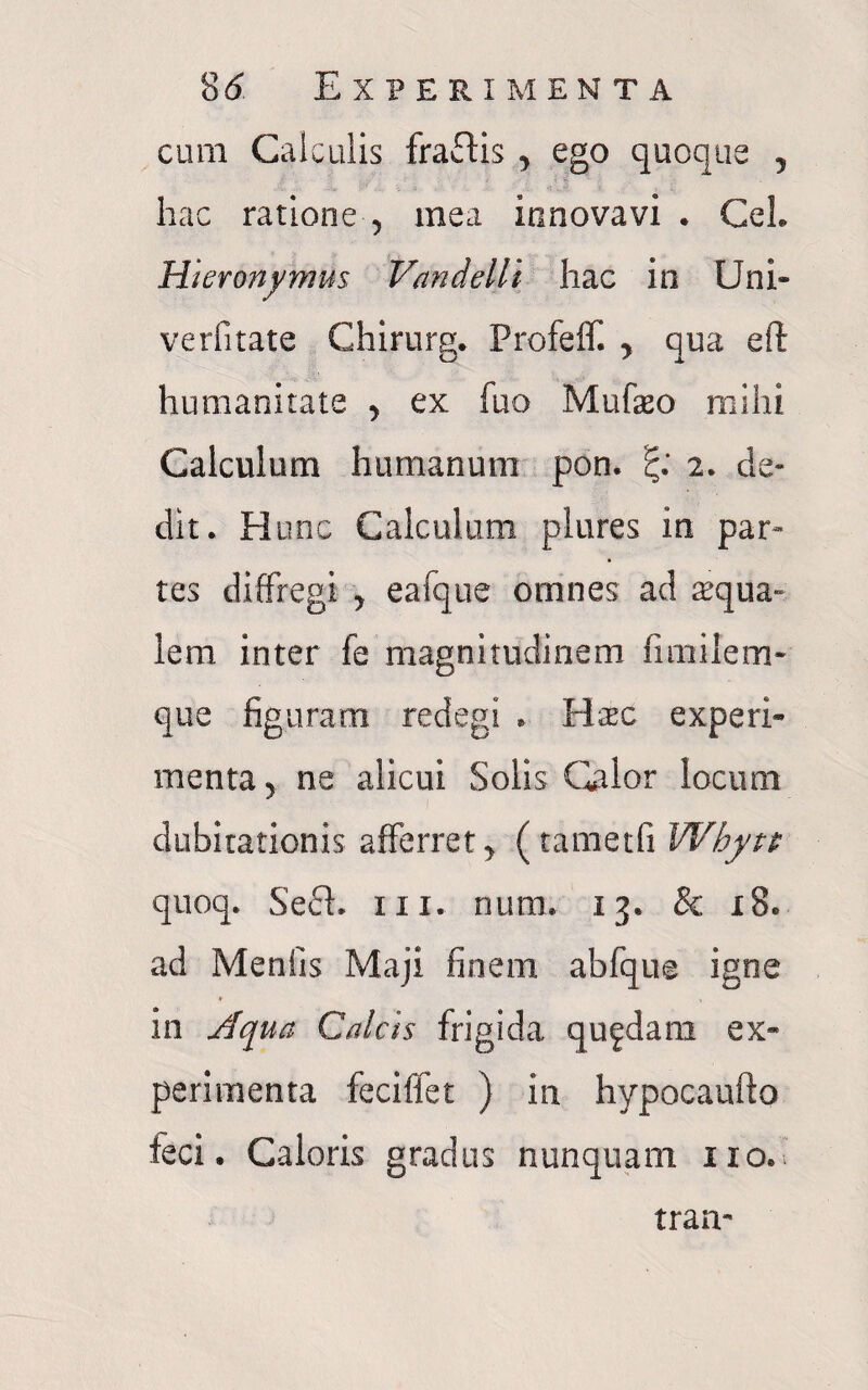 cum Calculis fraftis , ego quoque 5 hac ratione , mea innovavi . CeL Hieronymus Vandelli hac io Uni- verfitate Chirurg. Profeff. > qua eft humanitate , ex fuo Mufeo mihi Calculum humanum pon. 2. de¬ dit. H une Calculum plures in par¬ tes diffregi > eafque omnes ad aqua¬ lem inter fe magnitudinem fimilem- que figuram redegi * Hsec experi¬ menta y ne alicui Solis Olor locum dubitationis afferret > (tametfi Whytt quoq. SecL 111. nura. 13. & 18. ad Menfis Maji finem abfque igne in Aqua Calcis frigida quadam ex¬ perimenta fecilfet ) in hypocaufto feci. Caloris gradus nunquam ixo. tran-