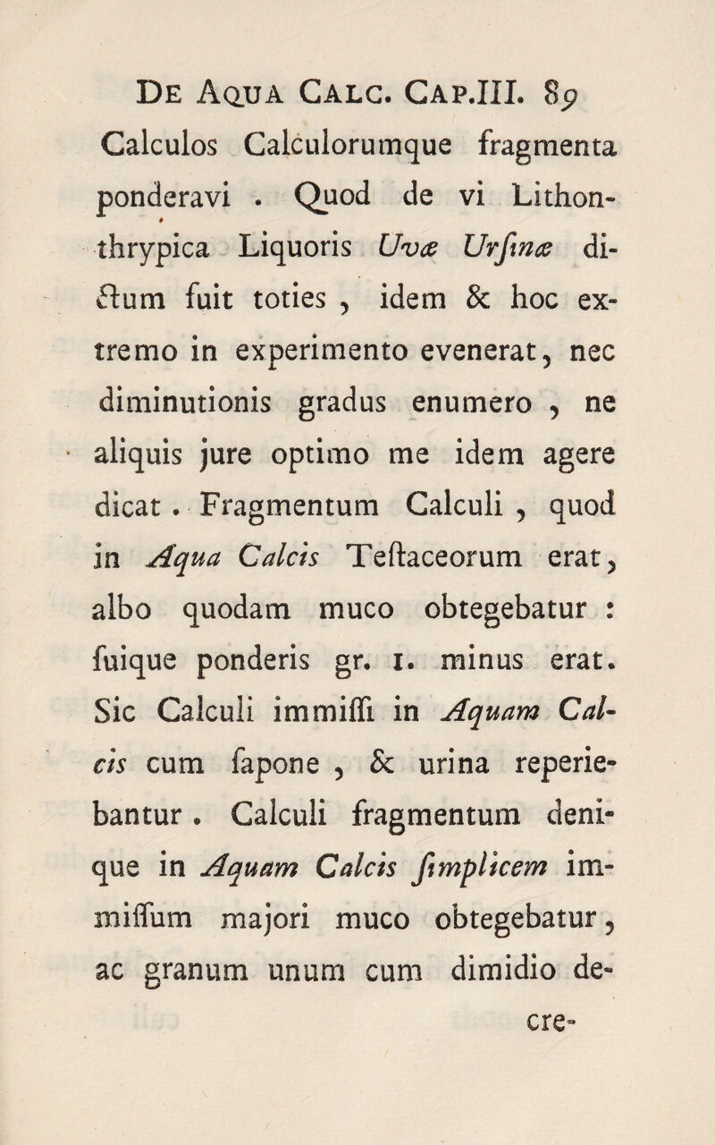 Calculos Calculorumque fragmenta ponderavi . Quod de vi Lithon- 0 thrypica Liquoris Uva Urfina di- ftum fuit toties , idem & hoc ex¬ tremo in experimento evenerat, nec diminutionis gradus enumero , ne * aliquis jure optimo me idem agere dicat . Fragmentum Calculi , quod in Aqua Calcis Teftaceorum erat, albo quodam muco obtegebatur : fuique ponderis gr. i. minus erat. Sic Calculi immiffi in Aquam Cal¬ cis cum fapone , & urina reperie- bantur. Calculi fragmentum deni* que in Aquam Calcis fimplicem im- milfum majori muco obtegebatur, ac granum unum cum dimidio de- cre-