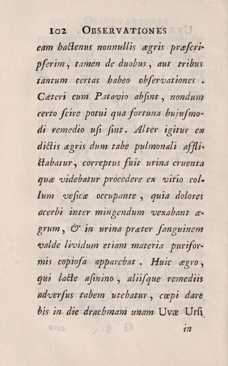 eam hadenus nonnullis agris prafcri- pferim, tamen de duobus, tribus tantum certas habeo obfervationes * Cateri cum Patavio abfint, nondum certo [cire potui qua fortuna hujufmo- //i remedio ufi Jmt. Alter igitur ex didis agris dum tabe pulmonali affli* dabatur, correptus fuit urina cruenta qua videbatur procedere ex vitio col¬ lum vefca occupante 5 dolores acerbi inter mingendum vexabant a* grum, dr urina prater fanguinem valde Uvidum etiam materia purifor* mis copiofa apparebat . ff/w ? qui lade afmino , aliifqne remediis udverfus tabem utebatur 5 coepi dare bis in die drachmam unam Uvae Urfi f/?