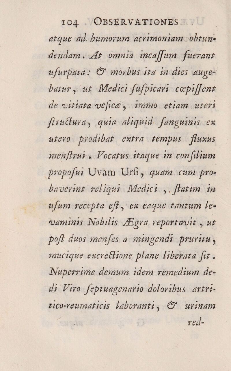 atque ad humorum acrimoniam obtun¬ dendam. At omnia incaffum fuerant ufurpata : & morbus ita in dies auge¬ batur 5 ut Medici fujpicari ccepijfent de vitiata ve ficte y immo etiam uteri flvuEluraquia aliquid fanguinis ex utero prodibat extra tempus fluxus menftrui. Vocatus itaque in confilium propofui Uvam Urii , quam cum pro¬ baverint reliqui Medici y,Jlatim in ufum recepta efl y ex eaque tantum le¬ vaminis Nobilis JEgra reportavit y ut pofl duos menfes a mingendi pruritu 5 mucique excreblione plane liberata fit. Nuperrime demum idem remedium de¬ di Viro jeptuagenario doloribus artri- tico-reumaticis laboranti y & urinam