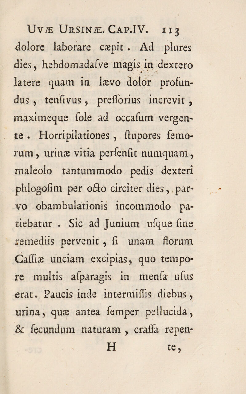 Uvte Ursina. Cap.IV. 1x3 dolore laborare carpit . Ad plures dies, hebdomadafve magis in dextero latere quam in lasvo dolor profun¬ dus , tenfivus, preflorius increvit , maximeque fole ad occafum vergen¬ te . Horripilationes , ftupores femo¬ rum, urins vitia perfenfit numquam, maleolo tantummodo pedis dexteri phlogofim per o£io circiter dies,.par¬ vo obambulationis incommodo pa¬ tiebatur . Sic ad Junium ufque fine remediis pervenit , fi unam florum Caffis unciam excipias, quo tempo¬ re multis afparagis in menfa ufus erat. Paucis inde intermiffis diebus, urina, quae antea femper pellucida, & fecundum naturam , crafla repen- H te,