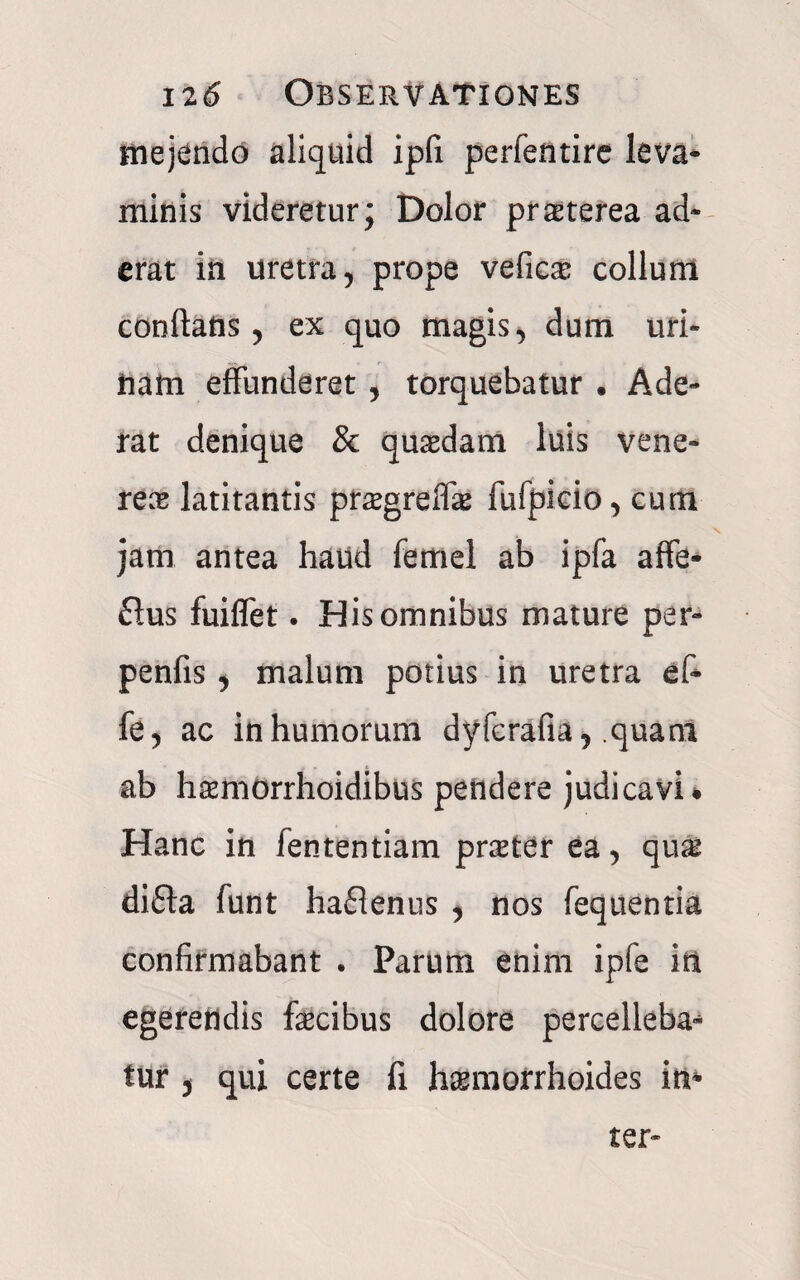 mejendo aliquid ipfi perfentire leva¬ minis videretur; Dolor praeterea ad¬ erat in uretra, prope veficae collum conflatis, ex quo magis, dum uri¬ nam effunderet, torquebatur . Ade¬ rat denique & quadam luis vene¬ re® latitantis pr^greffe fufpicio, cum jam antea haud ferriel ab ipfa affe- £ius fuiflet. His omnibus mature per- penfis, malum potius in uretra ef~ fe, ac in humorum dyfcrafia, .quam ab hsmorrhoidibus pendere judicavi* Hanc in fententiam praster ea, qu^ di£la funt haflenus , nos fequentia confirmabant . Parum enim ipfe in egerendis fecibus dolore percellebam tur , qui certe fi haemorrhoides in¬