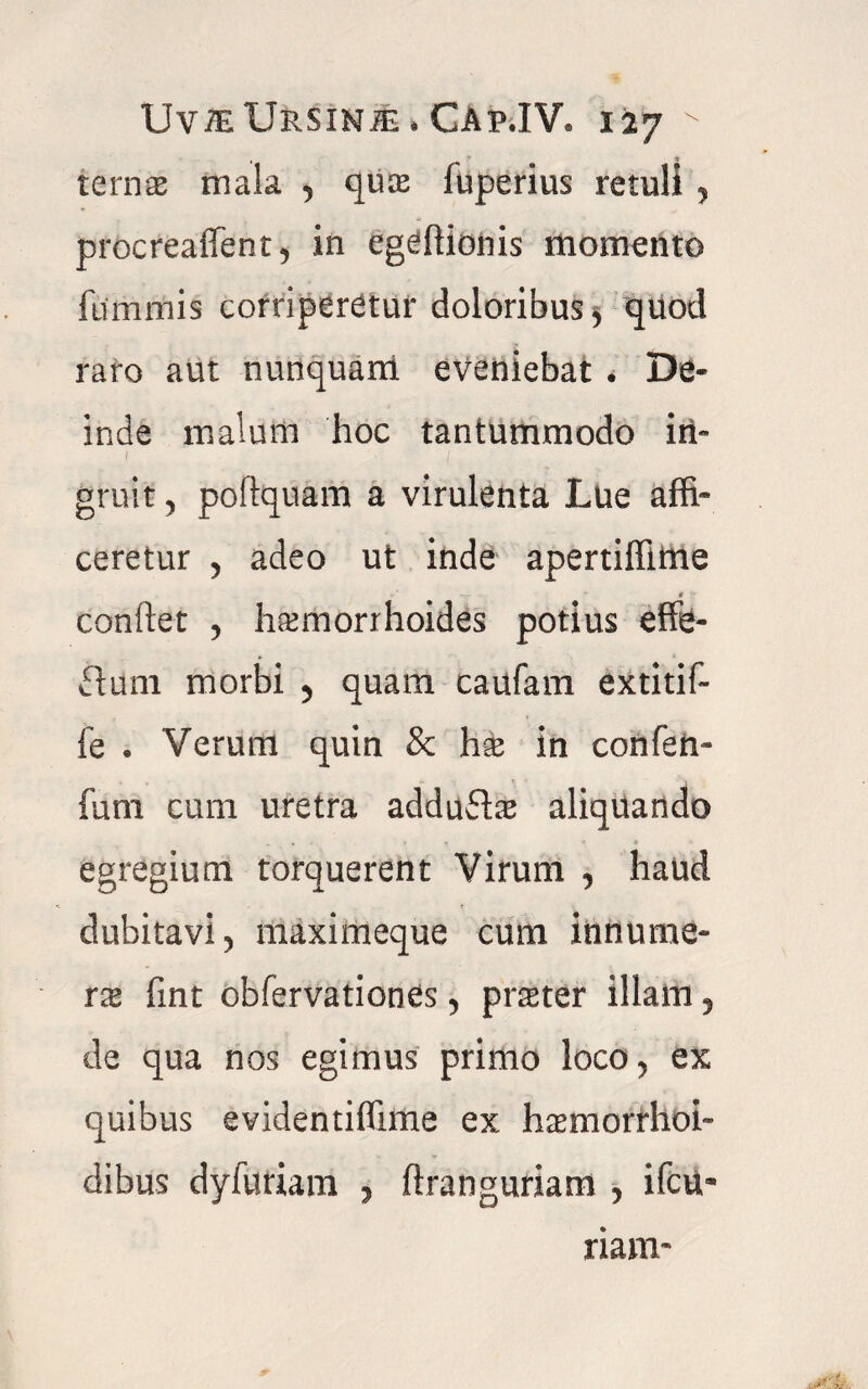 ternas mala , qua fuperius retuli , procreaflent, in egeftionis momento Hi nimis corriperetur doloribus > quod raro aut nunquam eveniebat . De¬ inde malum hoc tantummodo in¬ gruit , poftquam a virulenta Lue affi¬ ceretur , adeo ut inde apertiffime -T- ' “ $ £ condet , haemorrhoides potius effe- flam morbi 5 quam caufam extitif- fe . Verum quin & h$ in confen- fum cum uretra adduftas aliquando egregium torquerent Virum , haud dubitavi 5 maximeque cum innume¬ ra fint obfervationes , pmer illam, de qua nos egimus primo loco, ex quibus evidentiflime ex haemorrhoi- dibus dyfuriam , ftranguriam , ifcu- nam-