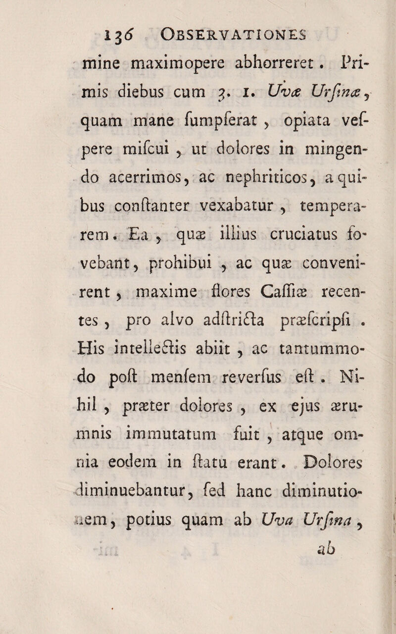 mine maximopere abhorreret. Pri¬ mis diebus cum i. Uvte Urftnay quam mane fumpferat , opiata vef- pere mifcui ut dolores in mingen¬ do acerrimos, ac nephriticos, a qui¬ bus conftanter vexabatur , tempera¬ rem. Ea , quas illius cruciatus fo¬ vebant, prohibui , ac qux conveni¬ rent , maxime flores Cailite recen¬ tes , pro alvo adflrifla praricripfx . His intelieftis abiit , ac tantummo¬ do poft menfem reverfus eft . Ni¬ hil , praster dolores , ex ejus aeru¬ mnis immutatum fuit , atque om¬ nia eodem in flatu erant. Dolores diminuebantur, fed hanc diminutio- nem, potius quam ab Uva Urftna, ab