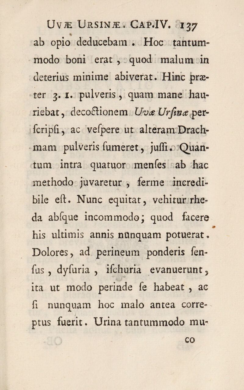 «i ab opio deducebam . Hoc tantum¬ modo boni erat , quod malum in deterius minime abiverat. Hinc prse- ter 3. 1. pulveris , quam mane hau¬ riebat , deco&ionem Uva Urfwa per- fcripfi, ac vefpere ut alteram Drach¬ mam pulveris Tumeret, juffi. Quan¬ tum intra quatuor menfes ab hac methodo juvaretur , ferme incredi» bile ell. Nunc equitat, vehitur rhe- da abfque incommodo; quod facere his ultimis annis nunquam potuerat. Dolores, ad perineum ponderis fen- fus , dyfuria , ifchuria evanuerunt, ita ut modo perinde fe habeat , ac fi nunquam hoc malo antea corre» ptus fuerit. Urina tantummodo mu¬ co