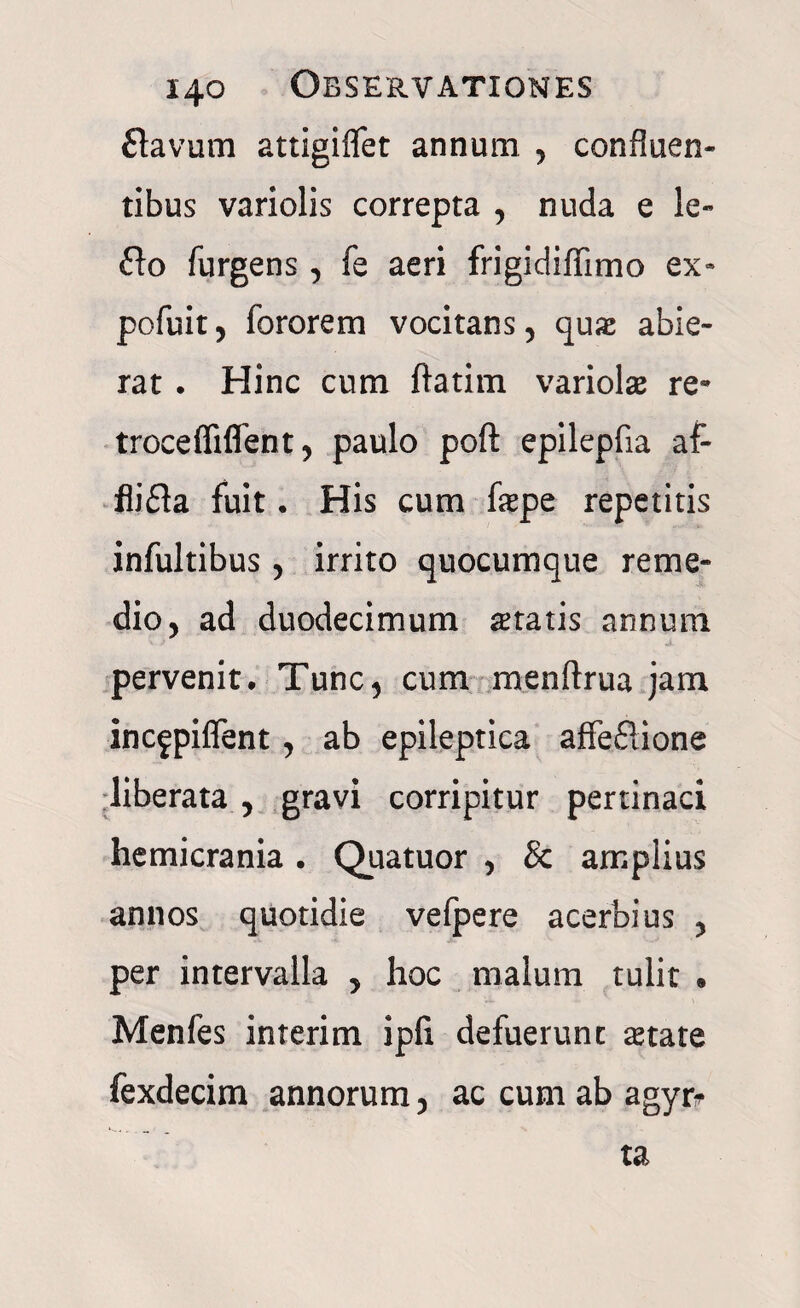 flavum attigiflet annum , confluen¬ tibus variolis correpta , nuda e le- flo Turgens , Te aeri frigidiffimo ex- pofuit, Tororem vocitans, qux abie¬ rat . Hinc cum ftatim variolae re- troceffiflent, paulo poft epilepfia af- flifla fuit. His cum fepe repetitis infultibus, irrito quocumque reme¬ dio, ad duodecimum itatis annum pervenit. Tunc, cum menftrua jam incfpiflent, ab epileptica aflfeflione liberata , gravi corripitur pertinaci hemicrania . Quatuor , & amplius annos quotidie vefpere acerbius , per intervalla , hoc malum tulit • Menfes interim ipii defuerunt aetate fexdecim annorum, ac cum ab agyr* ta