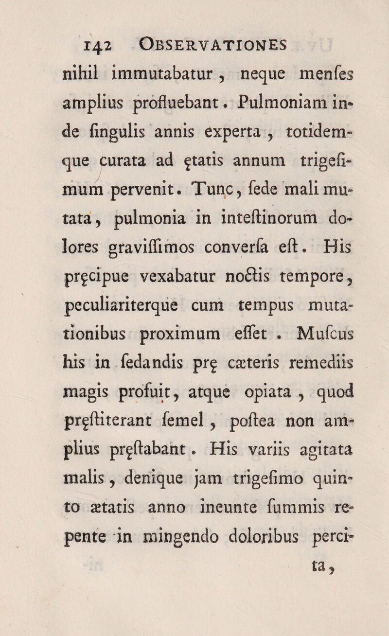 nihil immutabatur, neque menfes amplius profluebant. Pulmoniam in» de lingulis annis experta , totidem- que curata ad ftatis annum trigeli- mum pervenit. Tunc, fede mali mu* tata, pulmonia in inteftinorum do» lores gravifiimos converfa eft. His pr^cipue vexabatur noflis tempore, peculiariterque cum tempus muta¬ tionibus proximum e flet . Mufcus his in fedandis prf cateris remediis magis profuit, atque opiata , quod prgftiterant femel, poftea non am¬ plius proflabant. His variis agitata malis, denique jam trigefimo quin¬ to setatis anno ineunte fummis re¬ pente in mingendo doloribus perci¬ ta.