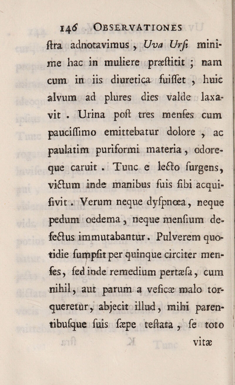 ftra adnotavimus , Uva Urft mini¬ me hac in muliere prxftitit ; nam cum in iis diuretica fuiflet , huic alvum ad plures dies valde laxa- vit . Urina poft tres menfes cum paucifiimo emittebatur dolore , ac paulatim puriformi materia, odore¬ que caruit . Tunc e lefto furgens, viflum inde manibus fuis fibi aequi- livit. Verum neque dyfpncea, neque i pedum oedema , neque menfium de- ■ \ feflus immutabantur. Pulverem quo¬ tidie fumpfit per quinque circiter men¬ fes, fed inde remedium pertafa, cum nihil, aut parum a veficae malo tor¬ queretur, abjecit illud, mihi paren- tibufque fuis faepe teftata , fe toto ' vitae