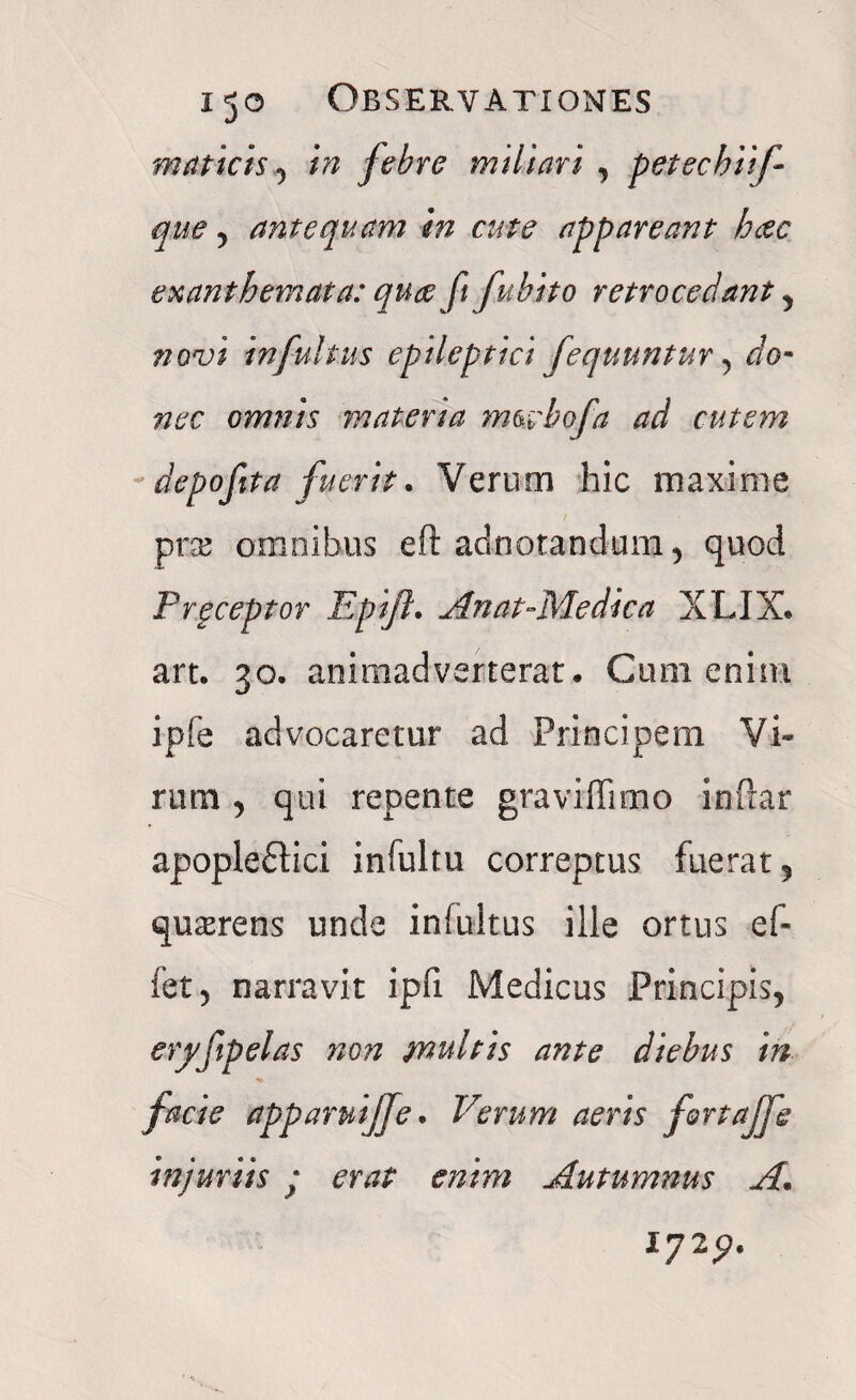 matteisin febre miliari , petechiif que, antequam in cute appareant hcec exanthemata: quae fi fubito retrocedant , novi infuitus epileptici Jequuntur , do¬ nec omnis materia mwbofa ad cutem depofita fuerit. Verum hic maxime prse omnibus eft adnotandum, quod Preceptor Epijl. An at-Me dic a XLIX* art. 30. animadverterat. Cum enim ipfe advocaretur ad Principem Vi¬ rum , qui repente graviflimo inftar apople£lici infultu correptus fuerat 5 quaerens unde inlultus ille ortus ef- fet 3 narravit ipfi Medicus Principis, eryftpelas non multis ante diebus in facie apparuijfe. Verum aeris fortajfe injuriis ; erat enim Autumnus A* l72p.