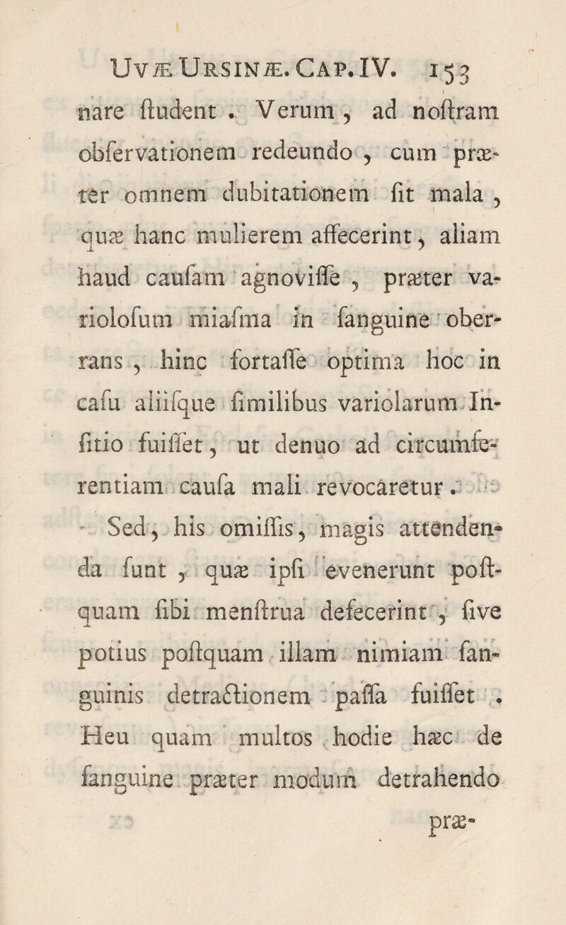 nare ftudent . Verum, ad noftram obfervationem redeundo , cum prae* ter omnem dubitationem fit mala , quae hanc mulierem affecerint, aliam haud caufam agnoviffe , praeter va~ riolofum miafma in fanguine ober¬ rans , hinc fortaffe optima hoc in cafu aliifque fimilibus variolarum In- fitio fuifiet, ut denuo ad circumfe¬ rentiam caufa mali revocaretur. Sed, his omiflis, magis attenden¬ da funt , quae ipfi evenerunt poft- quam fibi menftrua defecerint , five potius poftquam illam nimiam fan- guinis detraftionem pafla fuiffet . Heu quam multos hodie haec de fanguine praeter modum detrahendo prae-