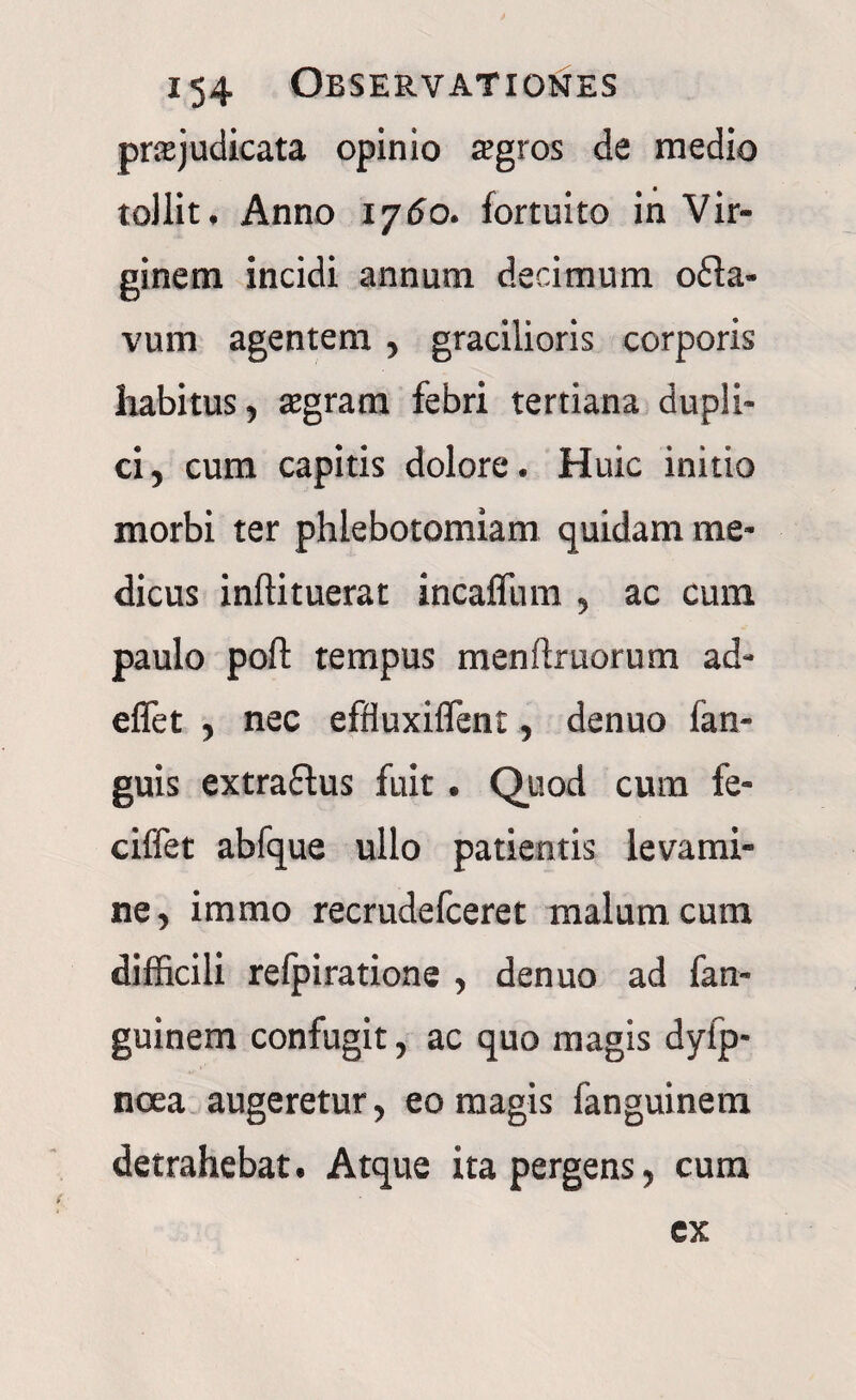 prte judicata opinio agros de medio tollit. Anno 1760. fortuito in Vir¬ ginem incidi annum decimum o£la- vum agentem, gracilioris corporis habitus, agram febri tertiana dupli¬ ci, cum capitis dolore. Huic initio morbi ter phlebotomiam quidam me¬ dicus inftituerat incaflum , ac cum paulo poft tempus menftruorum ad- effet , nec effluxiflent, denuo (an¬ guis extractus fuit. Quod cura fe- ciffet abfque ullo patientis levami¬ ne, immo recrudefceret malum cum difficili refpiratione , denuo ad fan- guinem confugit, ac quo magis dyfp- noea augeretur, eo magis (anguinem detrahebat. Atque ita pergens, cum ex