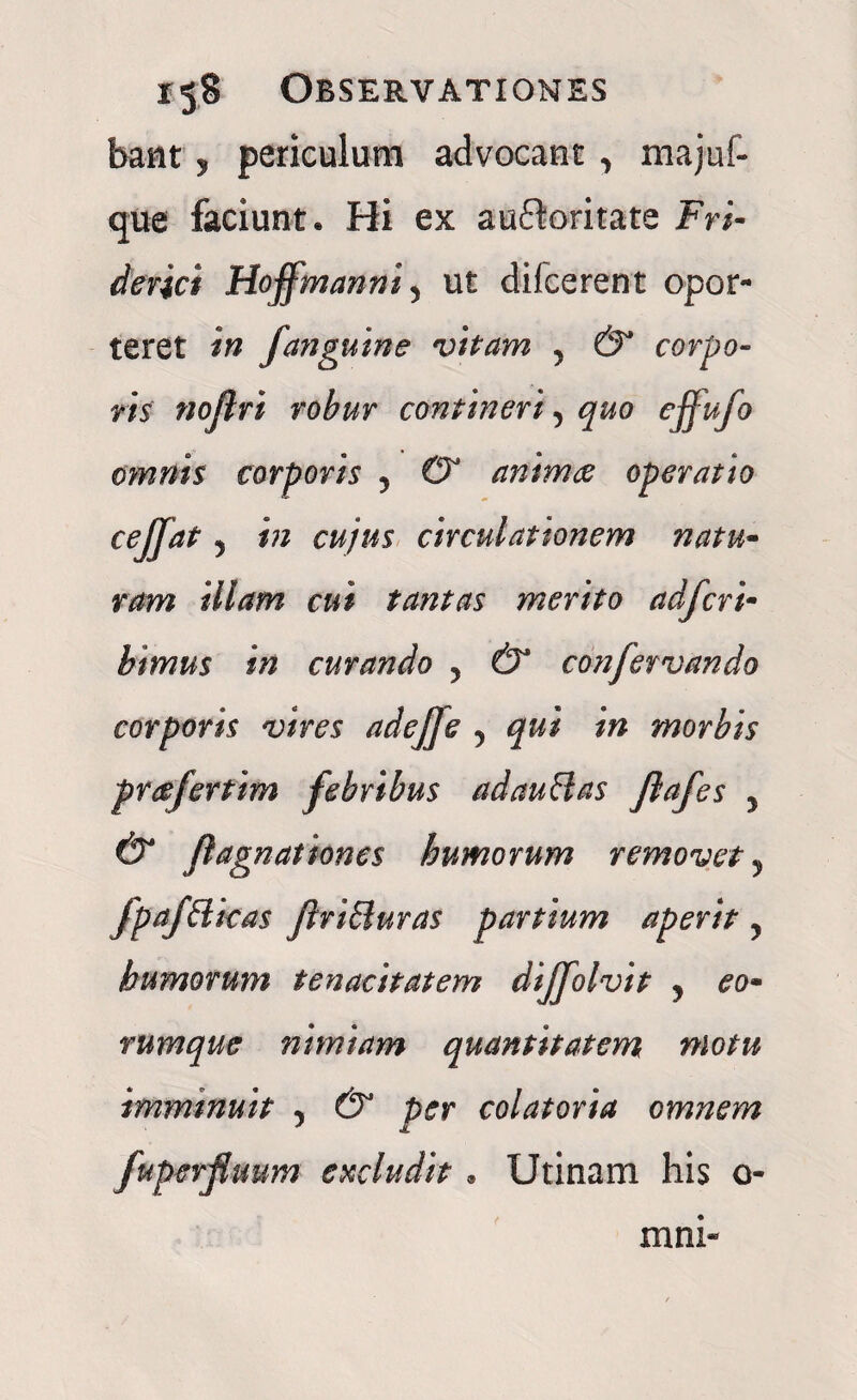 bant 5 periculum advocant , majuf- que faciunt* Hi ex auftaritate Fri- derici Hoffmanni y ut difcerent opor¬ teret in fanguine vitam y & corpo¬ ris' noflri robur contineri, quo effufo omnis corporis ? & animae operatio cejjat j in cujus circulationem natu- ram illam cui tantas merito ad fer i- bimus in curando , & confervando corporis vires adejfe ? qui in morbis prcefertim febribus adauffas Jlafes y & fagnationes humorum removet, fpafElkas flri&uras partium aperit y humorum tenacitatem dijfolvit y eo- rumque nimiam quantitatem motu imminuit y & per colatoria omnem fuperjluum excludit * Utinam his o- mni-