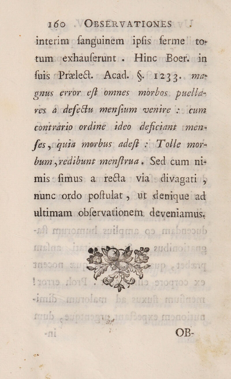 interim fanguinem ipfis ferme to¬ tum exhauferunt . Hinc Boer, in fuis Pradefl. Acach §. 1233. ma~ gnus error res a defeblu menfium venire : cum contrario ordine ideo dejiciant men- fes y quia morbus adeji : Tolle mor¬ bum y redibunt menjlrua. Sed cum ni- mis fimus a refla via divagari 5 nunc ordo poftulat 5 ut denique ad ultimam obfervationem deveniamus. .tyft rr •' .: >J • • ; . . ;. I ■. .J ». . , K • .» v : . v.’ . } efl omnes morbos puella- OB-