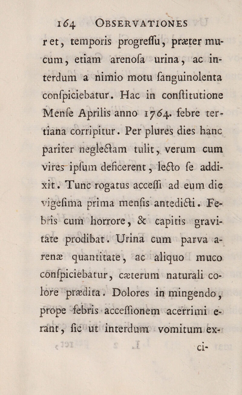 ret, temporis progreflu, pr&ter mu¬ cum, etiam, arenofa urina, ac in¬ terdum a nimio motu fanguinolenta confpiciebatur. Hac in conftitutione i» Mente Aprilis anno 1764. febre ter¬ tiana corripitur. Per plures dies hanc pariter negleftam tulit, verum cum vires- ipfum deficerent, lefto fe addi¬ xit. Tunc rogatus acceffi ad eum die vige fima prima menfis antedifli. Fe¬ bris curn horrore, & capitis gravi¬ tate prodibat. Urina cum parva a - renas quantitate, ac aliquo muco confpiciebatur, casterum naturali co¬ lore prodita. Dolores in mingendo, prope febris acceflionem acerrimi e- rant, fic ut interdum vomitum ex¬ ci-