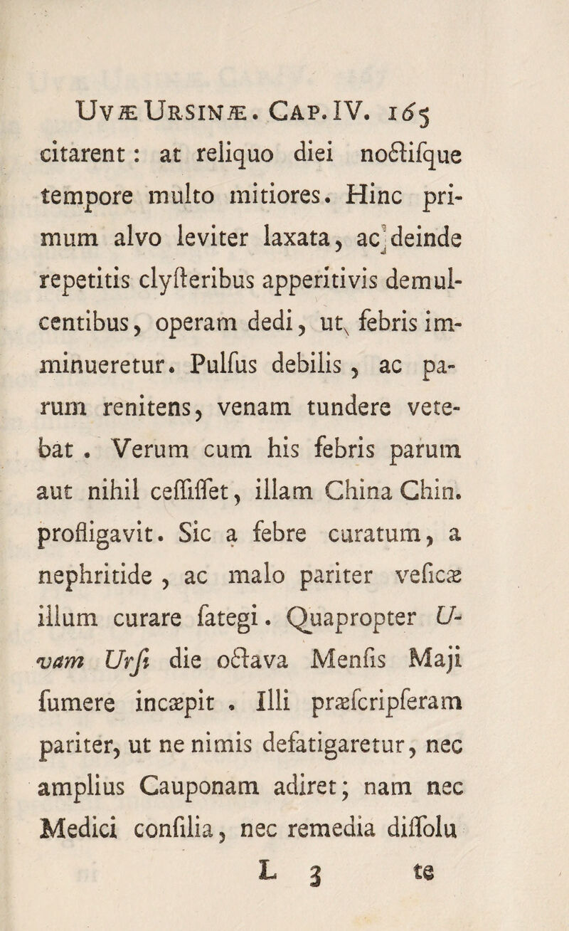 citarent: at reliquo diei noflifque tempore multo mitiores. Hinc pri¬ mum alvo leviter laxata, ac deinde * « repetitis clyfleribus apperitivis demul¬ centibus, operam dedi, utx febris im¬ minueretur. Pulfus debilis , ac pa¬ rum renitens, venam tundere vete- bat . Verum cum his febris parum aut nihil ceffiffet, illam GhinaChin. profligavit. Sic a febre curatum, a nephritide , ac malo pariter veficse illum curare fategi. Quapropter Il¬ vam Urji die o6tava Menfis Maji fumere incaepit . Illi praefcripferam pariter, ut ne nimis defatigaretur, nec amplius Cauponam adiret; nam nec Medici confilia, nec remedia diffolu L 3 te