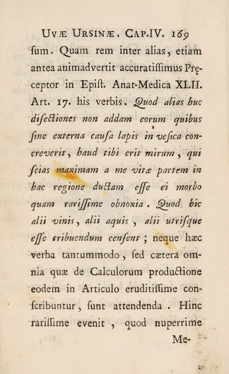 fum. Quam rem inter alias, etiam antea animadvertit accuratiffimus Pre¬ ceptor in Epift. Anat-Medica XLIL Art. 17. his verbis. Quod alias huc difeIliones non addam eorum quibus % fine externa caufa lapis in ve fica con¬ creverit j haud tibi erit mirum 5 qui fcias maximam a rne vitee partem in hac regione dubiam effe ei ?norbo quam rarijjime obnoxia . Quod hic alii vinis 5 alii aquis y alii utrifque elfe tribuendum ce?ifent ; neque hasc verba tantummodo , fed cetera om¬ nia quse de Calculorum produftione eodem in Articulo eruditiffime con- fcribuntur^ funt attendenda . Hinc rari (lime evenit , quod nuperrime Me- : *