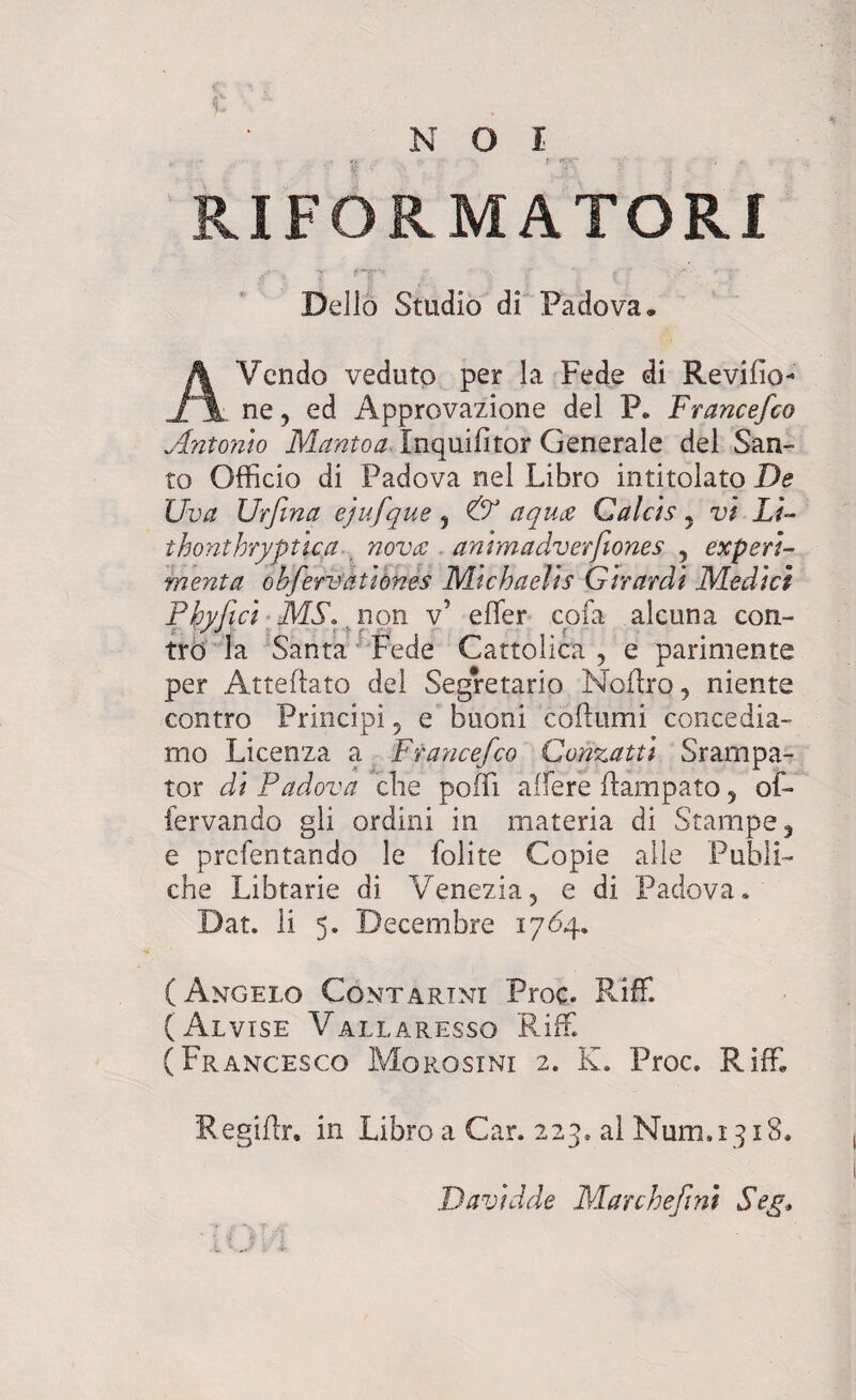 RIFORMATORI . •' . ' * '■ - 'T Delio Studio di Padova* AVendo veduto per la Fede di Revilio* . ne, ed Approvazione dei P. Francefco Antonio Mantoa. Inquifitor Generale dei San¬ co Officio di Padova nel Libro intitolato De Uva Urfina ejufque 5 & aquae Calcis y vi Li- thonthryptlca nova animadverfiones , experi¬ menta obfervationes Michaelts Girardt Medici Pbyfici MS\ non v’ effier cojfa alcuna con- tro la Santa Fede Cattolica , e parimente per Atteflato dei Segretario Noftro, niente contro Principi ? e buoni coftumi concedia- mo Licenza a Francefco Conzatti Srampa- tor di Padova clie poffi affiere flampato 5 of- fervando gli ordini in materia di Stampe, e prcfentando le folite Copie alie Publi- che Libtarie di Venezia, e di Padova. Dat. Ii 5. Decembre 1764. (Angelo Contartni Proc. Riffi (Alvise Vallaresso Riffi (Francesco Morosini 2. K. Proc. Riffi Regiflr. in Libro a Car. 223. al Num.1318. Davidde Marchefini Seg.