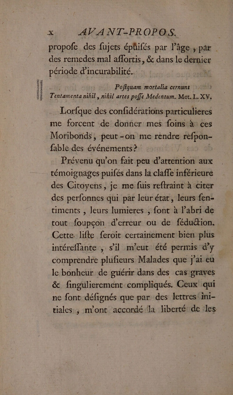 PASS AT 2E Ad Re UN 14 propofe des fujets épüifés par l’âge.;.par | période d’incurabilité. Poftquam mortalia cernunt 7) bn aihil, nihil artes poffe Medentum. Met.L. XV, Lorfque des confidérations particulieres me forcent de donner mes foins:à ces Moribonds, peut-on me rendre SR fable des événements? | Prévenu qu'on fait peu d’attention aux témoignages puifés dans la claffe inférieure des Citoyens, je me fuis reftraint à citer des perfonnes qui par leur état, leurs fen- timents , leurs lumieres , font à l’abri de cout. foupcon d'erreur ou de féduétion. Cette. lifte feroït certainement bien plus intéreflante , s’il m’eut été prie d'y comprendre plufieurs Malades que j'ai eu le bonheur de guérir dans des cas graves &amp; fingulierement compliqués. Ceux qui ne font défignés que par des lettres: int- tiales , n’ont accordé la liberté de les