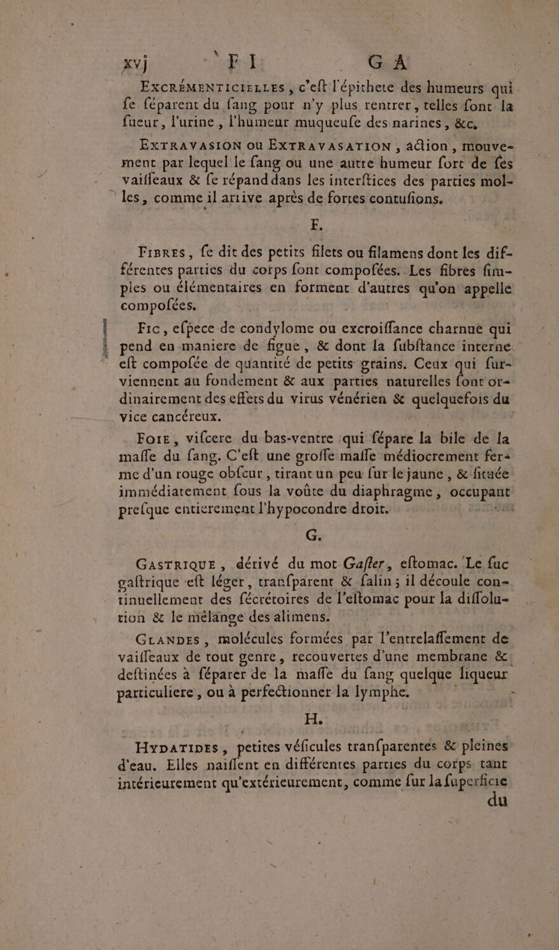 A A \ xv]j FI G À ExcRÉMENTICIELLES , c’elt l'épichere des humeurs qui. fe féparent du fang pour n'y plus rentrer, telles font la fueur, l'urine, l'humeur muqueufe des narines, &amp;c, . EXTRAVASION où EXTRAVASATION , action, mouve- ment par lequel le fang ou une autre humeur fort de fes vaïfleaux &amp; fe répand dans les interftices des parties mol- F. Fisres, fe dit des petits filets ou filamens dont les dif- férentes parties du cotps font compofées. Les fibres fim- piles ou élémentaires en forment d’autres qu'on appelle compolfées. Fic, efpece de condylome ou excroiffance charnue qui pend en maniere de figue, &amp; dont la fuübftance interne. eft compofée de quantité de petits grains. Ceux qui fur- viennent au fondement &amp; aux parties naturelles font or- dinairement des cffers du virus vénérien &amp; quelquefois du vice cancéreux. | Foie, vifcere du bas-ventre qui fépare la bile de la mafle du fang. C'eft une groffe malle médiocrement fer: mc d’un rouge obfcur, tirantun peu fur le jaune , &amp; ftuée immédiatement fous la voûte du diaphragme, occupant prelque entierement l'hypocondre droit. ii G. GASTRIQUE , dérivé du mot Gafler, eftomac. Le fuc gaftrique -eft léger, tranfparent &amp; falin ; il découle con- tinuellement des fécréroires de l’eltomac pour la diffolu- tion &amp; le mélange des alimens. GLanpes , molécules formées par l’entrelaffement de vaifleaux de tout genre, recouvertes d'une membrane &amp;: deftinées à féparer de la maffe du fang quelque liqueur particuliere , ou à perfectionner la lymphe. | H, Hyparipes, petites véficules tranfparentes &amp; pleines d'eau. Elles naiflent en différentes parties du corps, tant intérieurement qu'extérieurement, COMME fur la fuperficie du