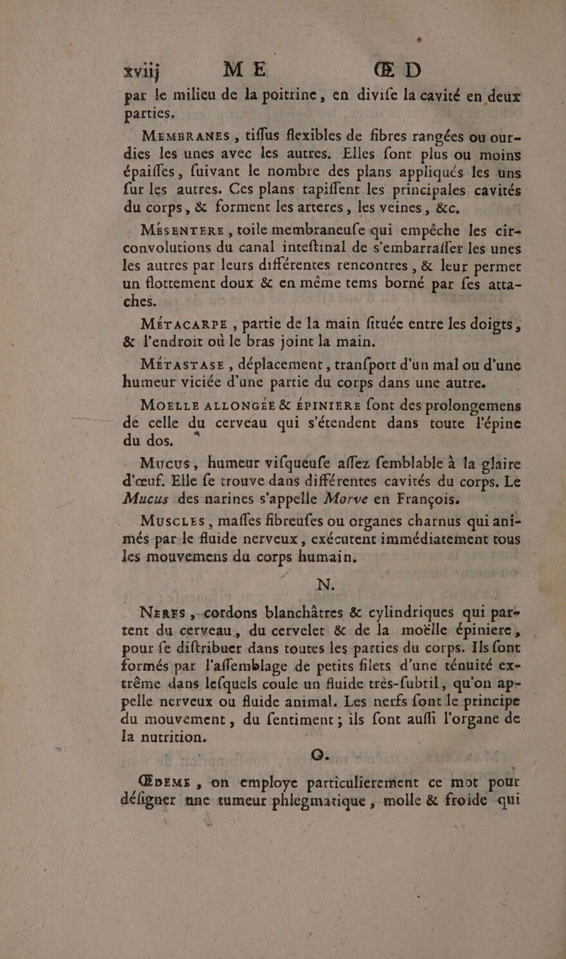 # tvii ME. Œ D par le milieu de la poitrine, en divife la cavité en deux parties. MEMBRANES, tiflus flexibles de fibres rangées ou our- dies les unes avec les autres. Elles font plus ou moins épaifles, fuivant le nombre des plans appliqués les uns fur les autres. Ces plans tapiflent les principales cavités du corps, &amp; forment les arteres, les veines, &amp;c. MasENTERE , toile membraneufe qui empêche les cir- convolutions du canal inteftinal de s'embarrafler les unes les autres par leurs différentes rencontres , &amp; leur permet un flottement doux &amp; en même tems borné par fes atta- ches. MÉTACARPE , pattie de la main fituée entre les doigts, &amp; l'endroit ou le bras joint la main. MErasTAsE , déplacement, tranfport d’un mal ou d’une humeur viciée d’une partie du corps dans une autre. MOELLE ALLONGEE &amp; ÉPINIERE {ont des prolongemens dé celle du cerveau qui s'étendent dans toute l'épine du dos. Mucus, humeur vifqueufe affez femblable à la glaire d'œuf, Elle fe trouve dans différentes cavités du corps. Le Mucus des narines s'appelle Morve en François. Muscies, mafles fibreufes ou organes charnus qui ani- més-par-le fluide nerveux, exécutent immédiatement tous les mouvemens da corps humain. N. Nerxs ,-cordons blanchâtres &amp; cylindriques qui par tent du cerveau, du cervelet &amp; de la moëlle épiniere, pour fe diftribuer dans toutes les parties du corps. Ils font formés par l’aflemblage de petits filets d’une ténuité ex- trême dans lefquels coule un fluide très-fubril, qu'on ap- pellé nerveux ou fluide animal. Les nerfs font le principe du mouvement, du fentiment ; ils font aufli l'organe de la nutrition. | Q. ŒDbEME , on employe particulierement ce mot pour défigner ane tumeur phlegmatique , molle &amp; froide qui Li x