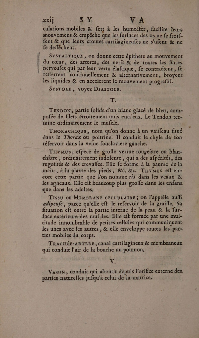 sé culations mobiles &amp; fert à les humeéter, facilite leurs mouvemens &amp; empêche que les furfaces des os ne fe froif- fent &amp; que leurs croutes cartilagineufes ne s'ufent &amp; ne fe defféchent. SYSTALTIQUE , on donne cette épithete au mouvement du cœur, des artercs, des nerfs &amp; de toures les fibres nérveufes qui par leur vertu.élaftique , fe contraétent , fe reflerrent continuellement &amp; alternativement, broyent les liquides &amp; en accelerent le mouvement progreflif. SYSTOLE, VOYEZ DIASTOLE. T. TENDON, partie folide d'un blanc glacé de bleu, com- pofée de filets étroitement unis entr'eux. Le Tendon ter- mine ordinairement le mufcle. THORACHIQUE, nom qu'on donne à un vaifleau fitué dans le Thorax ou poitrine, Il conduit le chyle de {on Tawmus, efpece de groffe verrue rougeâtre ou blan- châtre , ordinairement indolente , qui a des afpérités, des rugofités &amp; des crevaffes. Elle fe forme à la paume de la main , à la plante des pieds, &amp;c. &amp;c. Taymus eft en- core cette partie que l’on nomme ris dans les veaux &amp; les agneaux. Elle eft beaucoup plus groffe dans les enfans que dans les adultes. Tissu où MEMBRANE CELLULAIRE; On l'appelle aufli adipeufe, parce qu’elle eft le refervoir de la graifle, Sa fituation eft entre la partie interne de la peau &amp; la fur- face extérieure des mufcles. Elle eft formée par une mul- titude innombrable de petites cellules qui communiquent les unes avec les autres , &amp; elle enveloppe toutes les par- ties mobiles du corps. TRACHÉE-ARTERE, canal cartilagineux &amp; membraneux qui conduit l'air de La bouche au poumon. V. VA&amp;IN, conduit qui aboutit depuis l’orifice externe des. parties natürelles jufqu’à celui de la matrice.