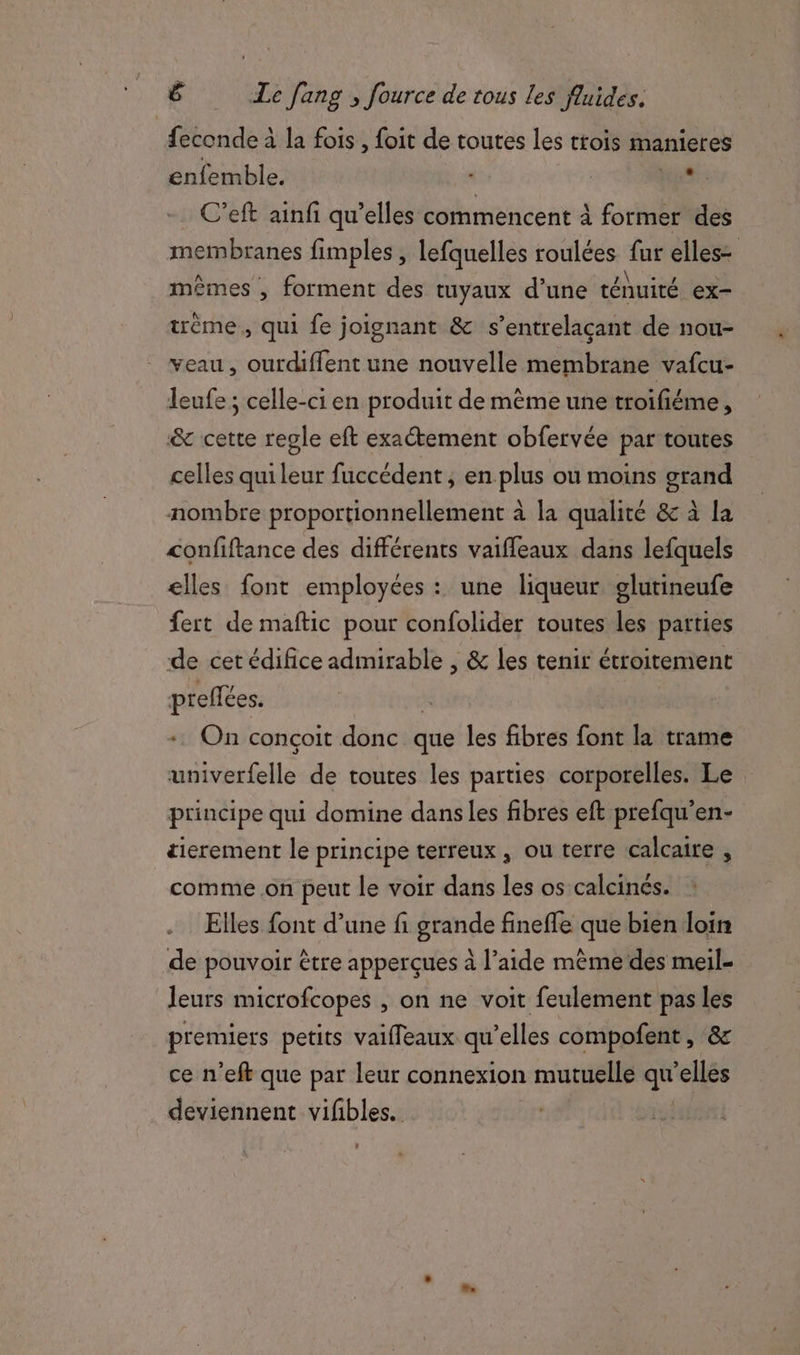 feconde à la fois , foit de toutes les ttois manieres enfemble. PR C’eft ainfi qu’elles commencent à former des membranes fimples , lefquelles roulées fur elles= mêmes , forment des tuyaux d’une ténuité ex- trème , qui fe joignant &amp; s’entrelaçant de nou- veau, ourdiffent une nouvelle membrane vafcu- leufe ; celle-ci en produit de même une troifiéme, &amp; cette regle eft exactement obfervée par toutes celles qui leur fuccédent, enplus ou moins grand nombre proportionnellement à la qualité &amp; à la confiftance des différents vaiffeaux dans lefquels elles font employées : une liqueur glutineufe fert de maftic pour confolider toutes les parties de cet édifice admirable , &amp; les tenir étroitement preffées. + On conçoit donc que les fibres font la trame univerfelle de toutes les parties corporelles. Le principe qui domine danses fibres eft prefqu’en- tierement le principe terreux , ou terre calcaire , comme .on peut le voir dans les os calcinés. .… Elles font d’une fi grande fineffe que bien loin de pouvoir être apperçues à l’aide même des meil- leurs microfcopes , on ne voit feulement pas les premiers petits vaifleaux qu'elles compofent , &amp; ce n’eft que par leur connexion mutuelle qe elles deviennent vifibles. :