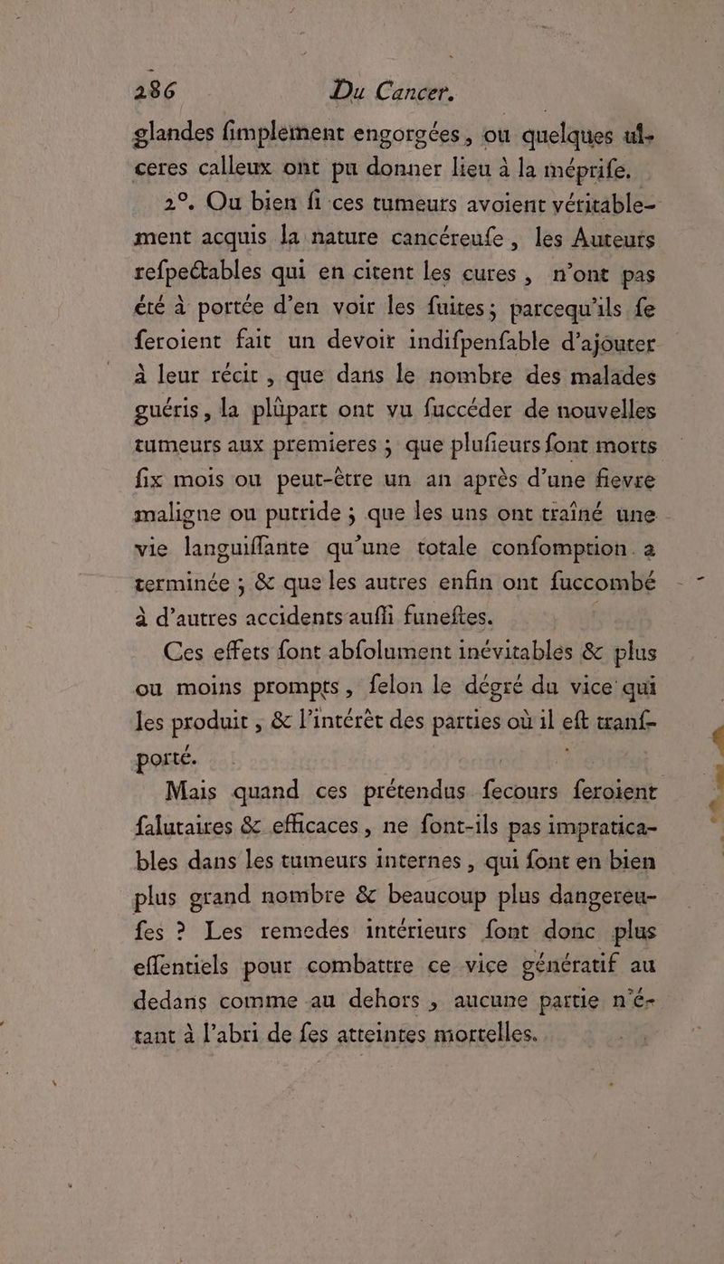 glandes fimplement engorgées, où quelques uf. ceres calleux ont pu donner lieu à la méprife. ment acquis la nature cancéreufe , les Auteurs refpeétables qui en citent les cures, n’ont pas été à portée d'en voir les fuites; parcequ'ls fe feroient fait un devoir indifpenfable d'ajouter à leur récit , que dans le nombre des malades guéris, la plüpart ont vu fuccéder de nouvelles tumeurs aux premieres ; que plufieurs font morts fix mois ou peut-être un an après d’une fievre maligne ou putride ; que les uns ont traîné une vie languffante qu'une totale confomption. a terminée ; & que les autres enfin ont fuccombé à d’autres accidents aufli funeftes. | Ces effets font abfolument inévitables & plus ou moins prompts, felon le dégré du vice qui les produit , & l’intérèt des parties où il eft tanf- porté. falutaires & efficaces, ne font-ils pas impratica- bles dans les tumeurs internes , qui font en bien plus grand nombre & beaucoup plus dangereu- fes ? Les remedes intérieurs font donc plus effentiels pour combattre ce vice génératif au tant à l'abri de fes atteintes mortelles. D