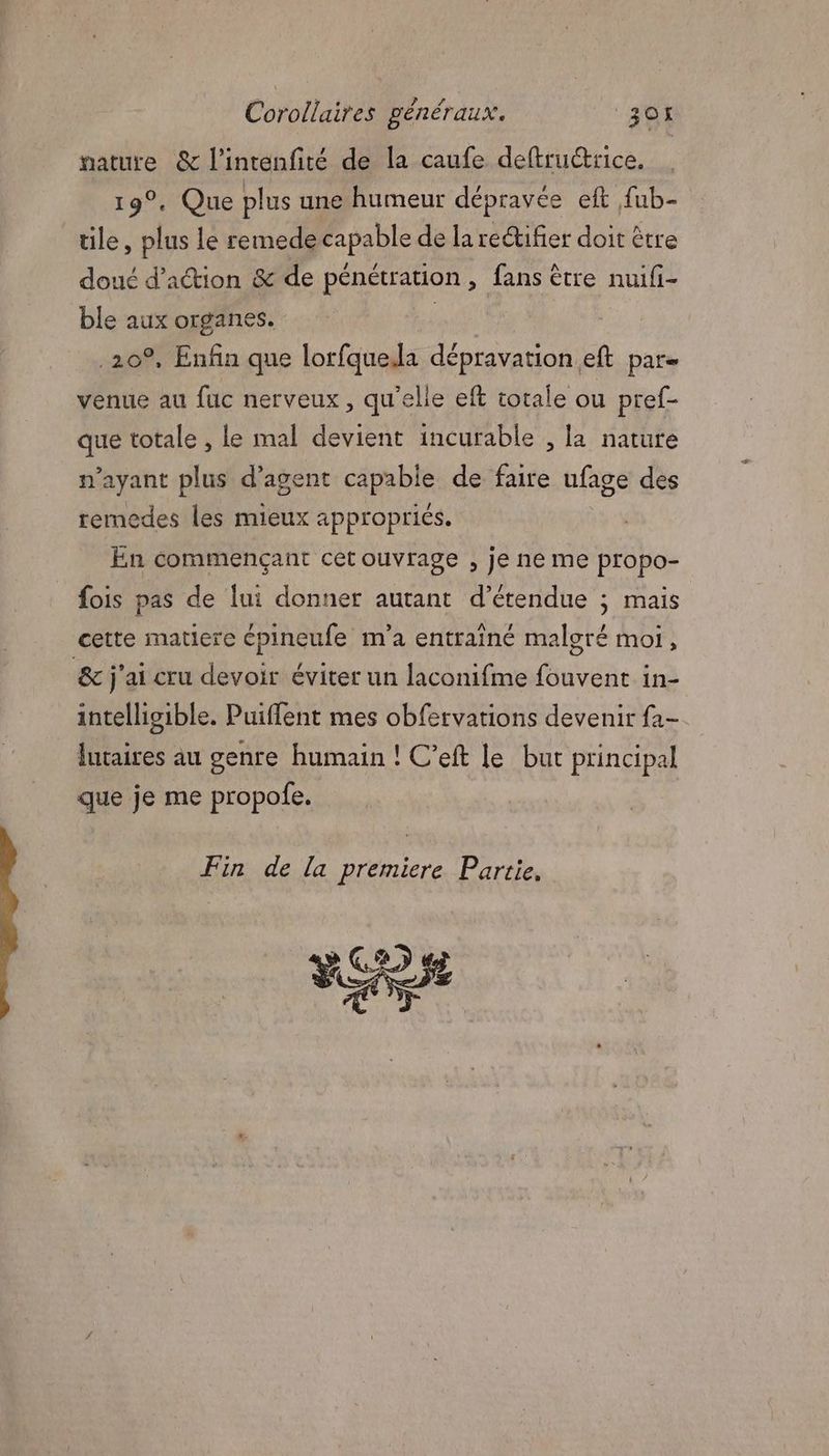 pature & l’intenfité de la caufe deftructrice. 19°. Que plus une humeur dépravée eft fub- tile * plus le remede capable de la rectifier doit être doué d'action & de pénétration, fans être nuifi- ble aux organes. | 20°, Enfin que lorfquela dépravation eft par- venue au fuc nerveux, qu'elle eft totale ou pref- que totale , le mal devient incurable , la nature n'ayant plus d'agent capable de faire ufage des remedes les mieux appropriés. En commençant cet ouvrage , je ne me propo- fois pas de lui donner autant d’étendue ; mais cette matiere épineufe m'a entraîné malgré moi, & j'ai cru devoir éviter un laconifme fouvent in- intelligible. Puiffent mes obfervarions devenir fa- lntaires au genre humain ! C’eft le but principal que je me propofe. Fin de la premiere Partie. FE