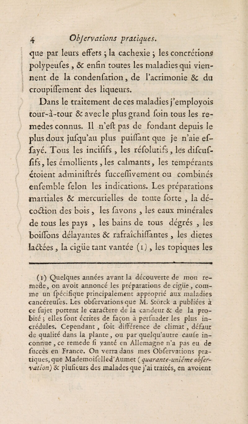 que par leurs effets ; la cachexie } les concrétions polypeufes, 6c enfin toutes les maladies qui vien¬ nent de la condenfation , de l’acrimonie 6c du croupifïement des liqueurs. Dans le traitement de ces maladies j’employois tour-à-tour 6c avec le plus grand foin tous les re- medes connus. Il n’eft pas de fondant depuis le plus doux jufqu’au plus puifîant que je n’aie ef~ fayé. Tous les incifîfs , les réfolutifs, les difcuf- fifs,îes émollients, les calmants, les tempérants croient adminiftrés fucceflivement ou combinés enfemble félon les indications. Les préparations martiales 6c mercurielles de toute forte , la dé¬ coction des bois, les favons , les eaux minérales de tous les pays , les bains de tous dégrés , les boiffons délayantes 6c rafraîchiffantes , les dietes laétées, la ciguë tant vantée (i), les topiques les (i) Quelques années avant la découverte de mon re- mede, on avoir annoncé les préparations de cigiie, com¬ me un fpécifîque principalement approprié aux maladies cancéreufes. Les obfervations que M. Stôrck a publiées à ce fujet portent le cara&ere de la candeur &c de la pro¬ bité ; elles font écrites de façon à perfuader les plus in¬ crédules. Cependant , foit différence de climat, défaut de qualité dans la plante, ou par quelqu’autre caufe in¬ connue , ce remede fi vanté en Allemagne n’a pas eu de fuccès en France. On verra dans mes Obfervations pra¬ tiques, que Mademoifelled’Aumet ( quarante-uniéme obfer- vatiort) & plufîeurs des malades que j’ai traités, en avoient