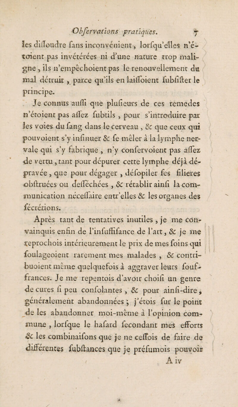 les difioudre fans inconvénient, lorfqu’ëlles no¬ taient pas invétérées ni d’une nature trop mali¬ gne , ils n’empêchoient pas le renouvellement du mal détruit , parce qu’ils en laiffoient fubfifter le principe. Je connus aufii que plufieurs de ces remedes n’étoienr pas allez fubtils , pour s’introduire par les voies du fang dans le cerveau , 8c que ceux qui pouvoient s’y infinuer & fe mêler à la lymphe ner- vale qui s’y fabrique , n’y confervoient pas afiez de vertu , tant pour dépurer cette lymphe déjà dé¬ pravée , que pour dégager 3 défopiler fes filières obftruées ou defiechées , &c rétablir ainfi la com¬ munication néeefiaire eotr’elles& les organes des fécrétions. Après tant de tentatives inutiles, je me con¬ vainquis enfin de l’infuffifance de l’art, 8c je 111e reprochois intérieurement le prix de mes foins qui foulageoient rarement mes malades , 8c contri- buoient même quelquefois à aggraver leurs fouf- frances. Je me repemois d’avoir choifi un genre de cures fi peu confolantes , 8c pour ainfi-dire , généralement abandonnéesj j’étois fur le point de les abandonner moi-même à l’opinion com¬ mune , lorfque le hafard fécondant mes efforts Sc les combinaifons que je ne cefibis de faire de différentes fubftances que je préfumois pouvoir t A iv