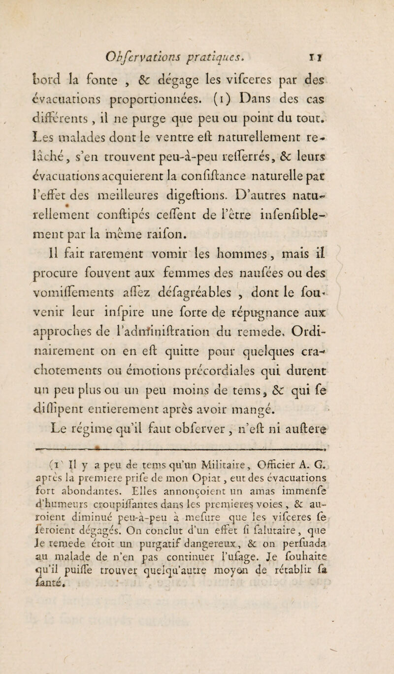 bord la fonte , ôc dégage les vifceres par des évacuations proportionnées, (i) Dans des cas différents, il ne purge que peu ou point du tout. Les malades dont le ventre elf naturellement re¬ lâché, s’en trouvent peu-â-peu retïerrés, ôc leurs évacuations acquièrent la confiflance naturelle par l’effet des meilleures digeftions. D’autres natu- rellement conftipés ceffent de l’être infenfible- ment par la meme raifon. 11 fait rarement vomir les hommes, mais il procure fouvent aux femmes des naufées ou des voinidements allez défagréables , dont le fou- venu* leur infpire une forte de répugnance aux approches de l’adminidration du remede. Ordi¬ nairement on en eft quitte pour quelques cra-* chotements ou émotions précordiales qui durent un peu plus ou un peu moins de te ms % & qui fe dhlipent entièrement après avoir mangé. Le régime qu’il faut obferver , n’eft ni auftere (V Il y a peu de tems qu’un Militaire, Officier A. G. apres la première pri.fe de mon Opiat, eut des évacuations fort abondantes. Elles annonçoient un amas immenfe d’humeurs croupifTantes dans les premières voies , & au- roient diminué peu-à-peu à mefure que les vifceres le feroient dégagés. On conclut d’un effet fi falutaire, que je remede étoit un purgatif dangereux, & on perfuada au malade de n’en pas continuer l’ufage. Je fouhaite qu’il puifife trouver quelqu’autre moyen de rétablir fa faute.