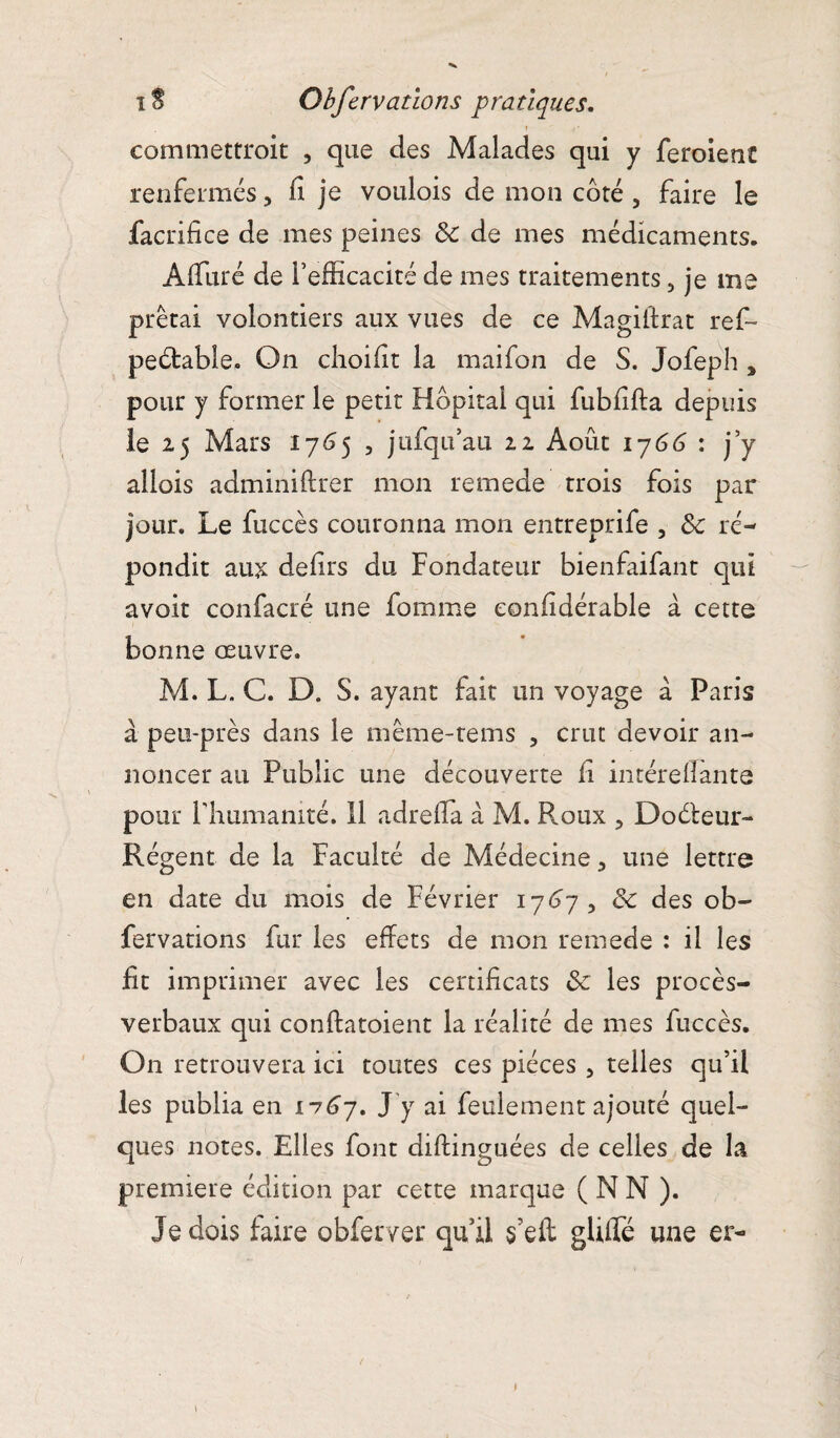 » ■ < ■ commettroit , que des Malades qui y feroient renfermés, fi je voulois de mon côté , faire le facrifice de mes peines & de mes médicaments. Affiné de l’efficacité de mes traitements, je me prêtai volontiers aux vues de ce Magiftrat ref~ peétable. On choifit la maifon de S. Jofeph 3 pour y former le petit Hôpital qui fubfifta depuis le 25 Mars 1765 , jufqu’au 22 Août 1766 : j’y aüois adminiftrer mon remede trois fois par jour. Le fuccès couronna mon entreprife 3 & ré¬ pondit aux defirs du Fondateur bienfaifant qui avoir confacré une fomme eonfidérable à cette bonne oeuvre. M. L. C. D. S. ayant fait un voyage à Paris à peu-près dans le même-tems , crut devoir an¬ noncer au Public une découverte fi intérefiante pour l'humanité. Il adrefia à M. Roux , Doéleur- Régent de la Faculté de Médecine 3 une lettre en date du mois de Février 1767 , & des ob¬ fervations fur les effets de mon remede : il les fit imprimer avec les certificats & les procès- verbaux qui conffatoient la réalité de mes fuccès. On retrouvera ici toutes ces pièces , telles qu’il les publia en 1167. J y ai feulement ajouté quel¬ ques notes. Elles font diflinguées de celles de la première édition par cette marque ( N N ). Je dois faire obferver qu’il s’eft gfilfé une er- \