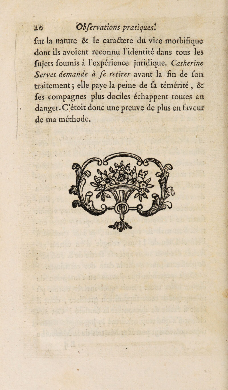fur la nature 3c le cara&ere du vice morbifique dont ils avoient reconnu l’identité dans tous les fujets fournis à l’expérience juridique. Catherine Servet demande d fe retirer avant la fin de fon traitement ; elle paye la peine de fa témérité 3 3c fes compagnes plus dociles échappent toutes an danger. C’étoit donc une preuve de plus en faveur de ma méthode.