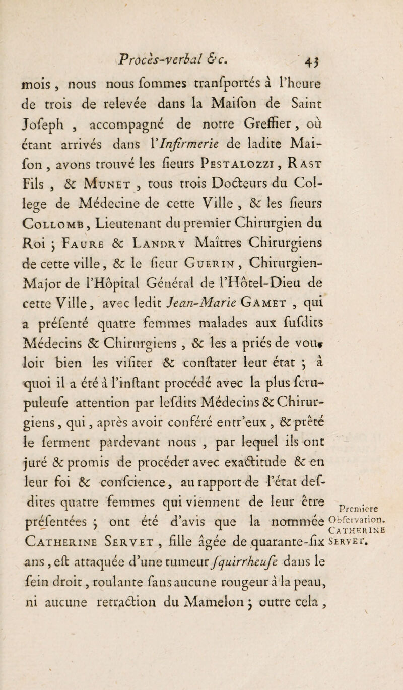 Procès-verbal &c. 4$ mois , nous nous fommes tranfportés a l’heure de trois de relevée dans la Maifon de Saint Jofeph , accompagné de notre Greffier, où étant arrivés dans l’Infirmerie de ladite Mai¬ fon , avons trouvé les heurs Pestalozzi , Rast Fils , 8c Munet , tous trois DoCteurs du Col¬ lege de Médecine de cette Ville , 8c les heurs Collomb, Lieutenant du premier Chirurgien du \ Roi \ Faure 8c Landry Maîtres Chirurgiens de cette ville, & le heur Guérin, Chirurgien- Major de l’Hôpital Général de l’Hotel-Dieu de cette Ville, avec ledit Jean-Marie Gamet , qui a préfenté quatre femmes malades aux fufdits Médecins 8c Chirurgiens , & les a priés de vou* loir bien les vihter & canftater leur état } à quoi il a été à l’inftant procédé avec la plus fcru- puleufe attention par lefdits Médecins 8c Chirur¬ giens , qui, après avoir conféré entr’eux , 8c prêté le ferment pardevant nous , par lequel ils ont juré 8c promis de procéder avec exactitude 8c en leur foi 8c confcience, au rapport de l’état def- dites quatre femmes qui viennent de leur être premi-ere préfentées ; ont été d’avis que la nommée Obfervation. r  1 1 Catherine Catherine Seryet , hile âgée de quarante-hx slrvet. ans, eh: attaquée d’une xxiyuqüz fquirrheufe dans le feiti droit, roulante fans aucune rougeur cà la peau, ni aucune retraélion du Mamelon } outre cela ,