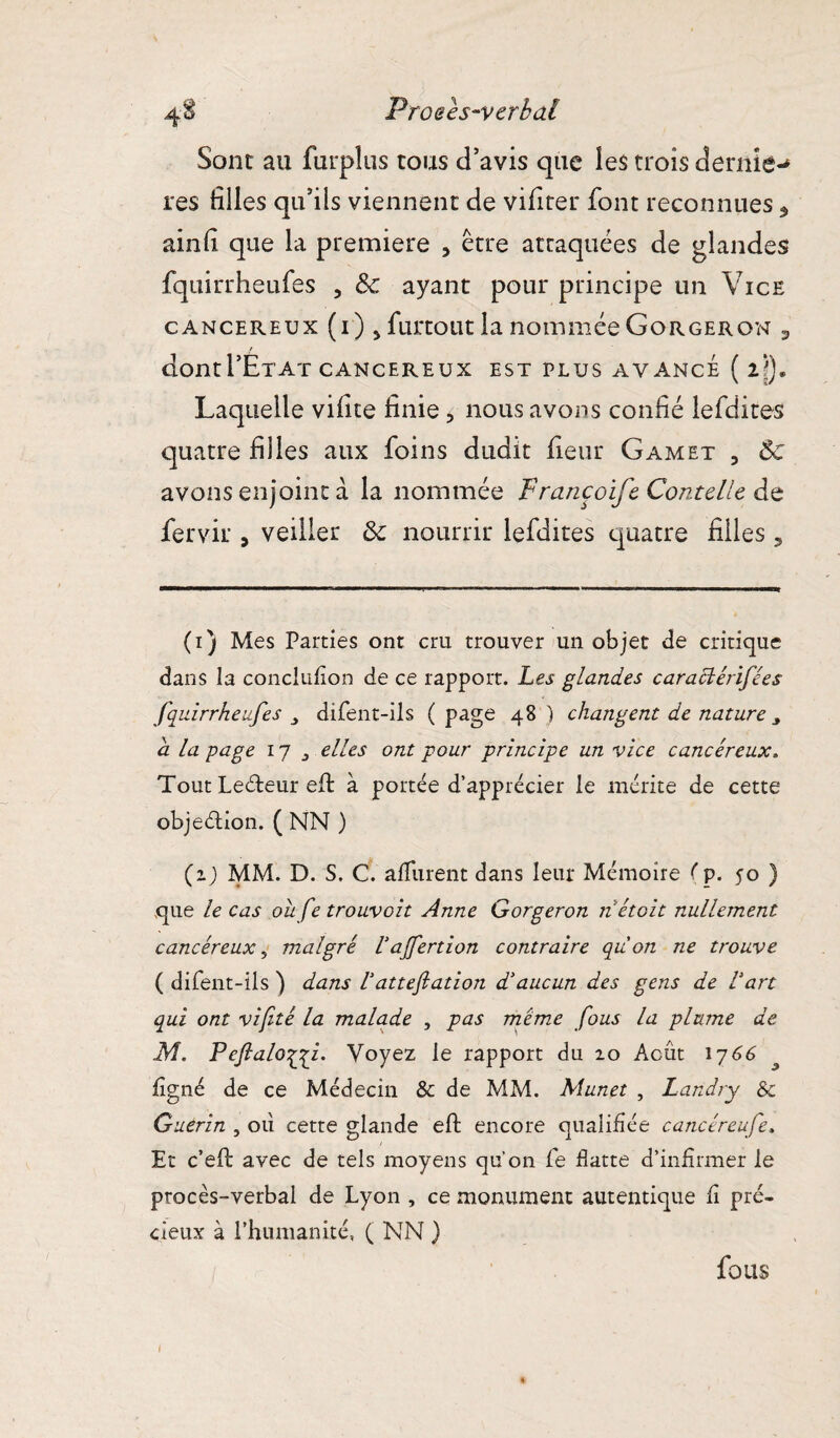 Proeès-verbdl Sont au furplus tous d’avis que les trois dernîe-» res tilles qu’ils viennent de vifiter font reconnues 5 ainti que la première , être attaquées de glandes fqiiirrheufes , 3c ayant pour principe un Vice cancéreux (i) > furtout la nommée Gorgeron 3 dontl’ÉTAï CANCEREUX EST PLUS AVANCE ( l\). Laquelle vifite finie, nous avons confié lefdites quatre filles aux foins dudit fieur Gamet 3 Ôc avons enjoint à la nommée F rancoife Conte lie de fervir , veiller 3c nourrir lefdites quatre filles, (i) Mes Parties ont cru trouver un objet de critique dans la conclufïon de ce rapport. Les glandes caractérifées fquirrheufes difent-ils (page 48) changent de nature y a la page 17 , elles ont pour principe un vice cancéreux. Tout Le&eur eft à portée d’apprécier le mérite de cette objection. ( NN ) (zj MM. D. S. C. a durent dans leur Mémoire fp. yo ) que le cas ou fe trouvoit Anne Gorgeron n était nullement cancéreux, malgré l'djfertion contraire quon ne trouve ( difent-ils ) dans Vattefiation d'aucun des gens de l'art qui ont vif té la malade , pas meme fous la plume de M. Peftalo^yi. Voyez le rapport du 20 Acut 1766 ligné de ce Médecin & de MM. Munet , Landry &c Guérin , où cette glande eft encore qualifiée cancéreufe. Et c’eft avec de tels moyens qu’on fe datte d’infirmer le procès-verbal de Lyon , ce monument autentique fi pré¬ cieux à l’humanité, ( NN ) fous