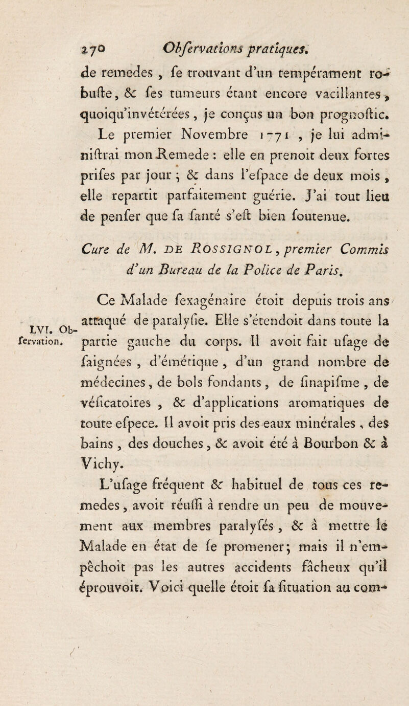 de remedes , fe trouvant d’un tempérament ro-* bufte, 8c fes tumeurs étant encore vacillantes 9 quoiqu invétérées, je conçus un bon prognoftic. Le premier Novembre 1-71 , je lui admi-* nierai mon Remede : elle en prenoit deux fortes prifes par jour ; 8c dans i’efpace de deux mois , elle repartit parfaitement guérie, j’ai tout lieu de penfer que fa fanté s’eft bien foutenue. Cure de M. de Rossignol , premier Commis d'un Bureau de la Police de Paris, Ce Malade fexagénaire étoit depuis trois ans attaqué de paralyfie. Elle s’étendoit dans toute la LVT. O b- .  fervatîon» partie gauche du corps. Il avoit fait ufage de faignées , d’émétique , d’un grand nombre de médecines, de bols fondants 5 de fnapifme , de véiicatoires , 8c d’applications aromatiques de toute efpece. Il avoit pris des eaux minérales, des bains , des douches 3 8c avoir été à Bourbon 8c à Vichy. L’ufage fréquent 8c habituel de tous ces re- medes 5 avoit réulli à rendre un peu de mouve¬ ment aux membres paralyfés , 8c à mettre le Malade en état de (e promener; mais il n’em- pêchoit pas les autres accidents fâcheux qu’il éprouvoit. Voici quelle étoit fahtuation au com^ y (