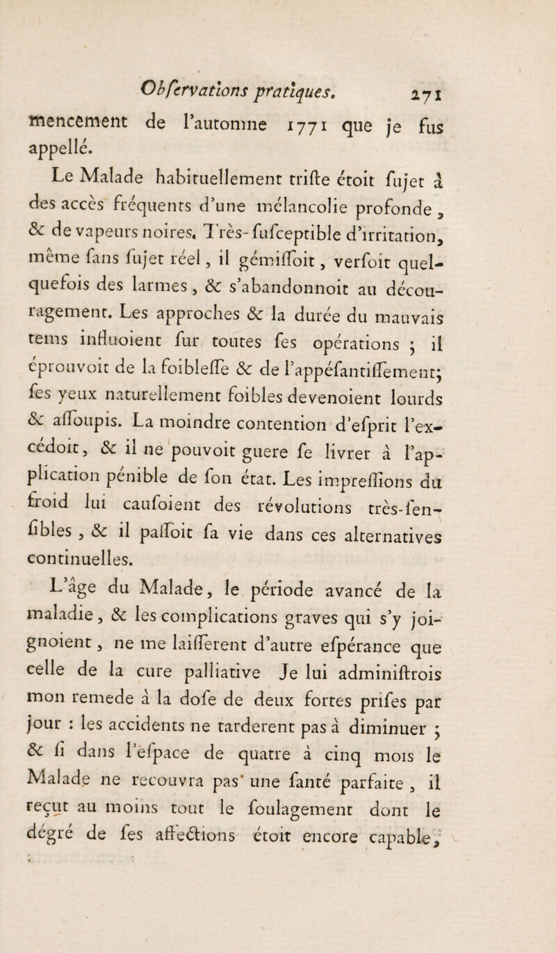 mencement de Pauromne 1771 que je fus appelle. Le Malade habiruellement trille ctoît fujet à des accès fréquents d’une mélancolie profonde , & de vapeurs noires. Très-fufceptible d’irritation, même fins fujet réel, il gémiffoit, verfoit quel¬ quefois des larmes , ÔC s abandonnoit au décou¬ ragement. Les approches ôc la durée du mauvais tems induoient fur toutes fes opérations j il éprouvoit de la foiblefTe & de rappéfantilLement; fes yeux naturellement foi blés devenoient lourds Sc adoupis. La moindre contention defprit l’ex- cédoit, & il ne pouvoit guere fe livrer à l’ap¬ plication pénible de fon état. Les impreffions du troid lui caufoient des révolutions très-fen- f blés 5 & il pahoit fa vie dans ces alternatives continuelles. L’age du Malade, le période avancé de la maladie, Ôc les complications graves qui s’y joi- gnoient, ne me laifierent d’autre efpérance que celle de la cure palliative Je lui adminiftrois mon remede à la dofe de deux fortes pnfes par jour : les accidents ne tardèrent pas à diminuer > ôc fi dans l’efpace de quatre à cinq mois le Malade 11e recouvra pas’ une fanré parfaite , il reçut au moins tout le foulagement dont le dégre de fes afleélions étoit encore capable.