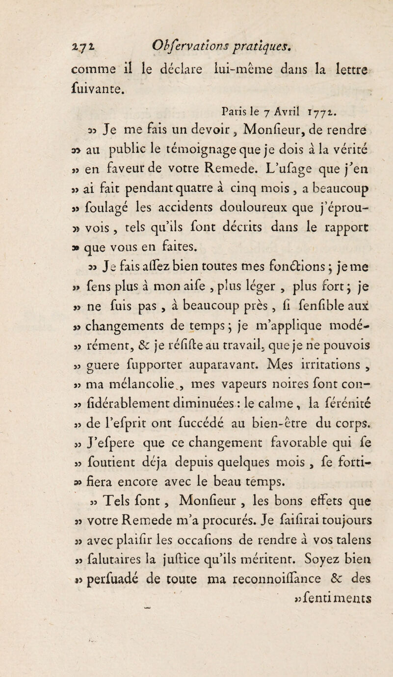 comme il le déclare lui-même dans la lettre fuivante. Paris le 7 Avril 1771. D5 Je me fais un devoir, Moniteur, de rendre au public le témoignage que je dois à la vérité » en faveur de votre Remede. L’ufage que j'en s> ai fait pendant quatre a cinq mois , a beaucoup 33 foulage les accidents douloureux que j’éprou- vois , tels qu’ils font décrits dans le rapport 3® que vous en faites. 33 Je faisalfezbien toutes mes fonctions j jeme » feus plus à mon aife , plus léger , plus fort ; je ne fuis pas , à beaucoup près, fi fenfible aux a? changements de temps ; je m’applique modé- » rément, 3c je réfifteau travail, que je ne pouvois 3? guere fupporter auparavant. Mes irritations , 3> ma mélancoliemes vapeurs noires font con- 33 fidérablement diminuées : le calme, la férénité 33 de l’efprit ont fuccédé au bien-être du corps. 33 J’efpere que ce changement favorable qui fe 33 foutient déjà depuis quelques mois , fe forti- » fiera encore avec le beau temps. 33 Tels font, Monfieur , les bons effets que 33 votre Remede m’a procurés. Je failirai toujours 3> avec plaifir les occafions de rendre à vos talens 33 falutaires la juftice qu’ils méritenr. Soyez bien 33 perfuadé de toute ma reconnoifiance 3c des sjfentimems