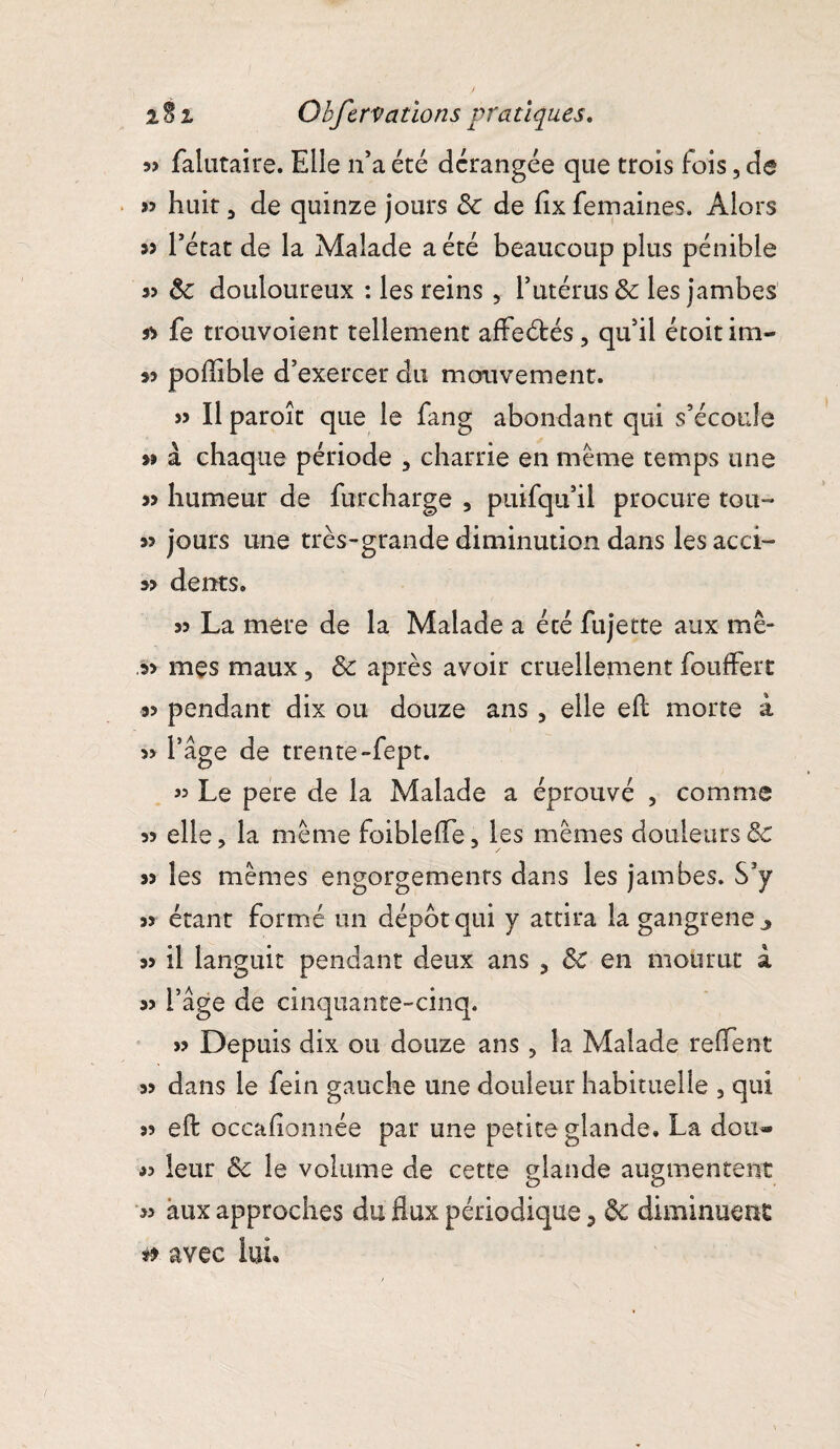 3> falutaire. Elle n’a été dérangée que trois fois, de >5 huit, de quinze jours de de fixfemaines. Alors » l’état de la Malade a été beaucoup plus pénible s? de douloureux : les reins , l’utérus de les jambes ss fe trouvoient tellement affeétés, qu’il étoitim- 33 poflible d’exercer du mouvement. » Il paroît que le fang abondant qui s’écoule 33 à chaque période , charrie en même temps une 33 humeur de furcharge , puifqu’il procure tou-* 33 jours une très-grande diminution dans les acci- 33 dents* 33 La mere de la Malade a écé fujette aux mê- 33 mes maux, Se après avoir cruellement fouffert 33 pendant dix ou douze ans , elle eft morte à » l’âge de trente-fept. 33 Le pere de la Malade a éprouvé , comme 33 elle, la même foiblefle, les mêmes douleurs & 33 les mêmes engorgements dans les jambes. S’y 33 étant formé un dépôt qui y attira la gangrené ^ 33 il languit pendant deux ans , de en mourut a >3 l’âge de cinquante-cinq. 33 Depuis dix ou douze ans, la Malade relient 33 dans le fein gauche une douleur habituelle , qui 33 eft occaftonnée par une petite glande. La doti* J? leur de le volume de cette glande augmentent 33 aux approches du flux périodique 3 de diminuent & avec lui.