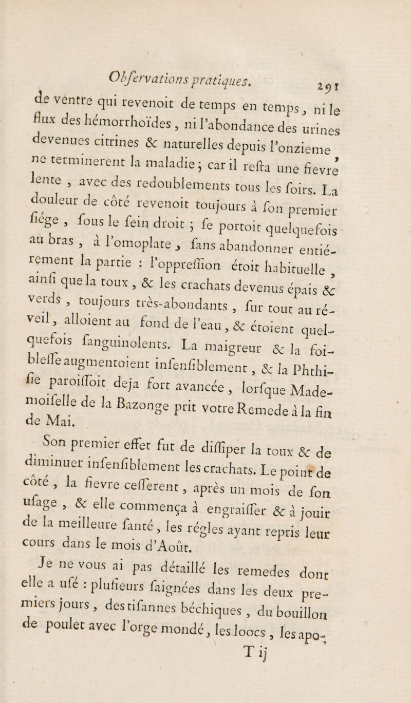 Obft•nations pratiques. l - r de ventre qui revenoit de temps en temps, ni le UX des hémorrhoïdes , ni l’abondance des urines devenues citrines Sc naturelles depuis l’onzieme ne terminèrent la maladie; car il relia une Sevré ente , avec des redoublements tous les foirs. La douleur de côté revenoit toujours 1 fou premier 1Cge ’ fous le feln droit i fe portoit quelquefois au bras , à l’omoplate , fans abandonner entiè¬ rement la partie : l’oppreffion éroit habituelle amh que la toux , & les crachats devenus épais & vert s , toujours très-abondants , fur tout au ré¬ veil aliment au fond de l’eau , & éroient quel¬ quefois fanguinolents. La maigreur &c la foi- bielleaugmentoient infenfiblement, & la Phthi- Ce Pa,r|0i‘[oit de’a fort avM«e , lorfque Made- mm e le de la Bazonge prit votreRemedeàla fin de Mai. Son premier effet fut de diffiper la toux & de diminuer infenfiblement les crachats. Le point de cote , la fievre ceflferent, après un mois de fon rdage , & elle commença à engrailTer & à jouir de la meilleure fanté, les régies ayant repris leur cours dans le mois d’Août. Je ne vous ai pas détaillé les remedes dont e e a ufe : plufieurs faignées dans les deux pre¬ miers jours , destifannes bcchiques , du bouillon de poulet avec l’orge mondé, les loocs , Iesapo- T il